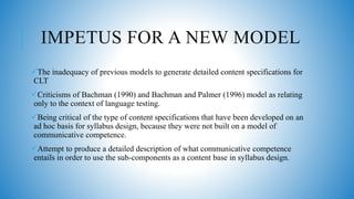 IMPETUS FOR A NEW MODEL
The inadequacy of previous models to generate detailed content specifications for
CLT
Criticisms of Bachman (1990) and Bachman and Palmer (1996) model as relating
only to the context of language testing.
Being critical of the type of content specifications that have been developed on an
ad hoc basis for syllabus design, because they were not built on a model of
communicative competence.
Attempt to produce a detailed description of what communicative competence
entails in order to use the sub-components as a content base in syllabus design.
 