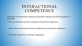 INTERACTIONAL
COMPETENCE
The notion of interactional competence minimally subsumes the following parts of
the model:
The conversational structure component of discourse competence.
Non-verbal communicative factors component of sociocultural competence.
All of the components of strategic competence.
 