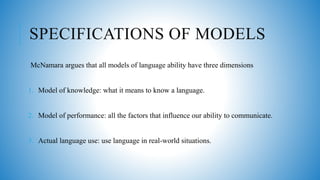 SPECIFICATIONS OF MODELS
McNamara argues that all models of language ability have three dimensions
1. Model of knowledge: what it means to know a language.
2. Model of performance: all the factors that influence our ability to communicate.
3. Actual language use: use language in real-world situations.
 