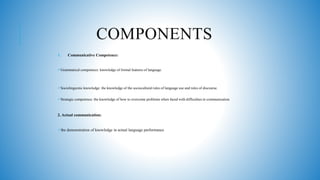 COMPONENTS
1. Communicative Competence:
Grammatical competence: knowledge of formal features of language.
Sociolinguistic knowledge: the knowledge of the sociocultural rules of language use and rules of discourse.
Strategic competence: the knowledge of how to overcome problems when faced with difficulties in communication.
2. Actual communication:
the demonstration of knowledge in actual language performance
 