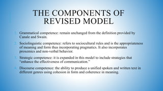 THE COMPONENTS OF
REVISED MODEL
1. Grammatical competence: remain unchanged from the definition provided by
Canale and Swain.
2. Sociolinguistic competence: refers to sociocultural rules and is the appropriateness
of meaning and form thus incorporating pragmatics. It also incorporates
proxemics and non-verbal behavior.
3. Strategic competence: it is expanded in this model to include strategies that
“enhance the effectiveness of communication.”
4. Discourse competence: the ability to produce a unified spoken and written text in
different genres using cohesion in form and coherence in meaning.
 