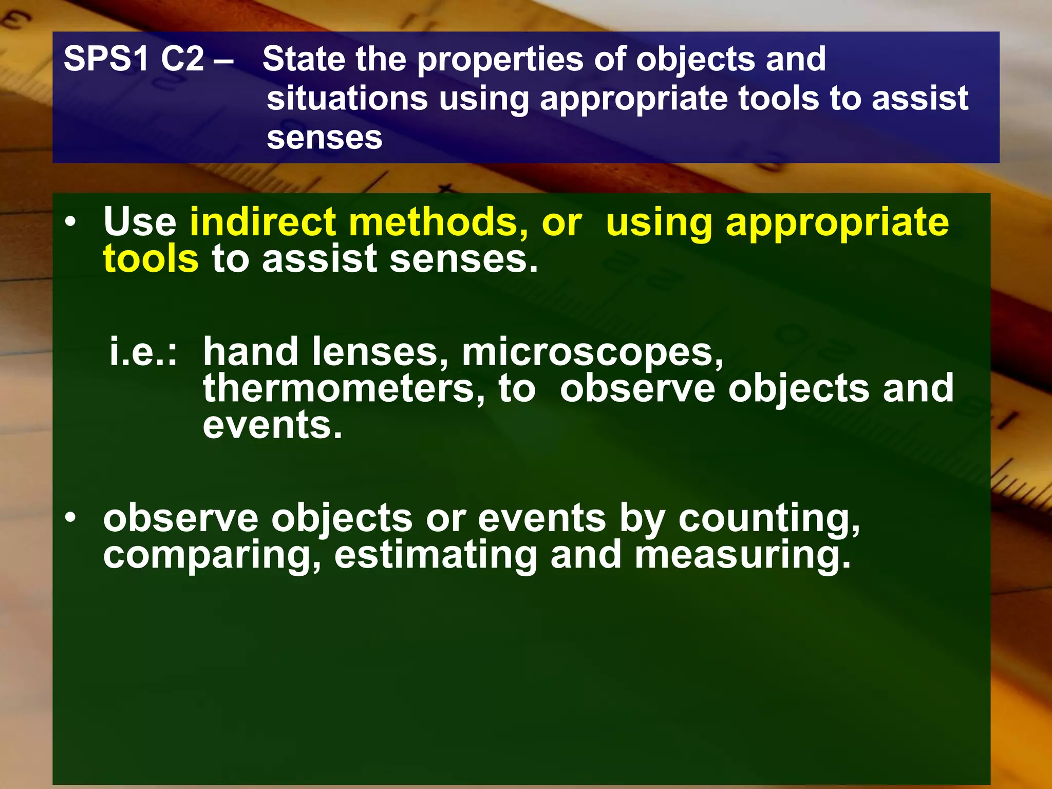 SPS1 C2 –  State the properties of objects and situations using appropriate tools to assist senses Use  indirect methods, or  using appropriate tools  to assist senses. i.e.:  hand lenses, microscopes,      thermometers, to  observe objects and    events.  observe objects or events by counting, comparing, estimating and measuring. 