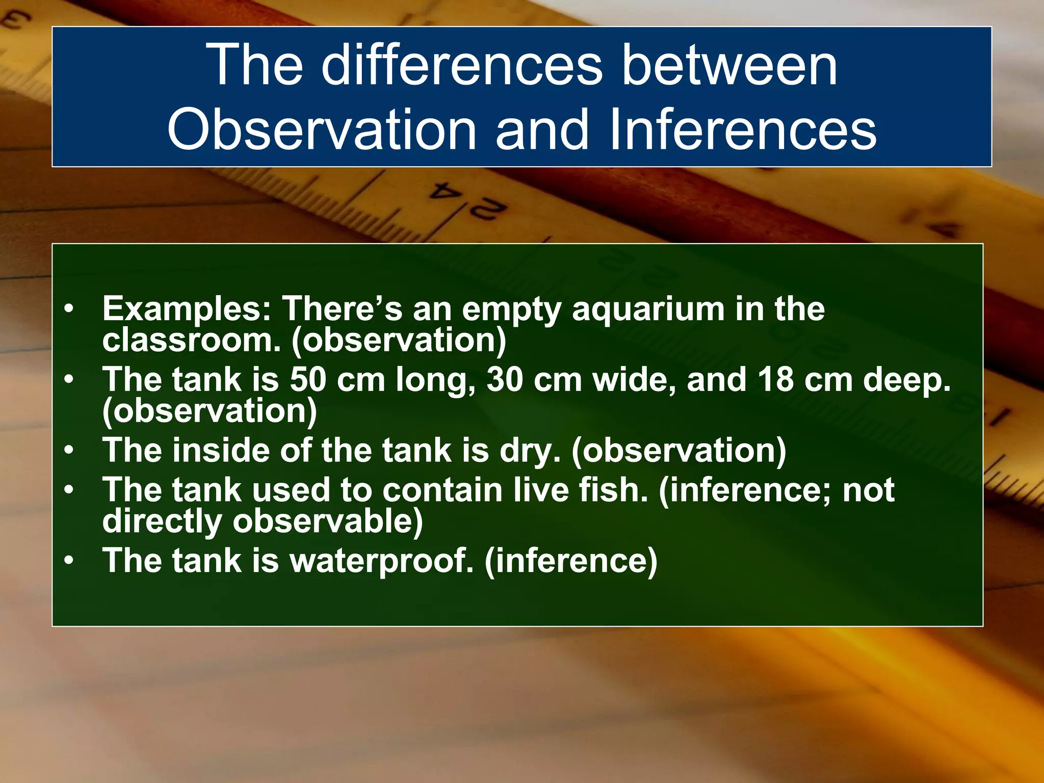 Examples: There’s an empty aquarium in the classroom. (observation) The tank is 50 cm long, 30 cm wide, and 18 cm deep. (observation) The inside of the tank is dry. (observation) The tank used to contain live fish. (inference; not directly observable) The tank is waterproof. (inference) The differences between Observation and Inferences 