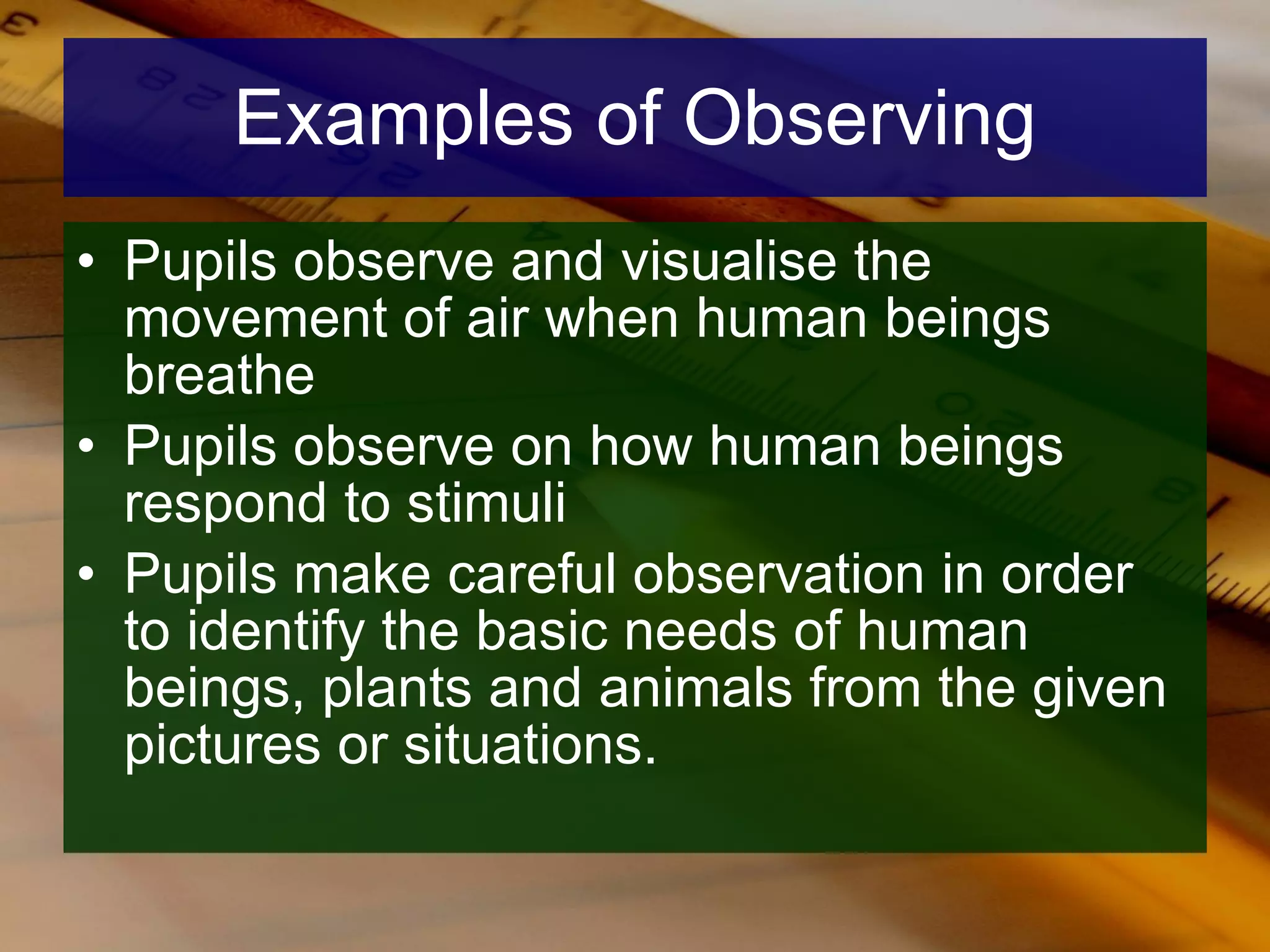 Examples of Observing Pupils observe and visualise the movement of air when human beings breathe Pupils observe on how human beings respond to stimuli Pupils make careful observation in order to identify the basic needs of human beings, plants and animals from the given pictures or situations.  
