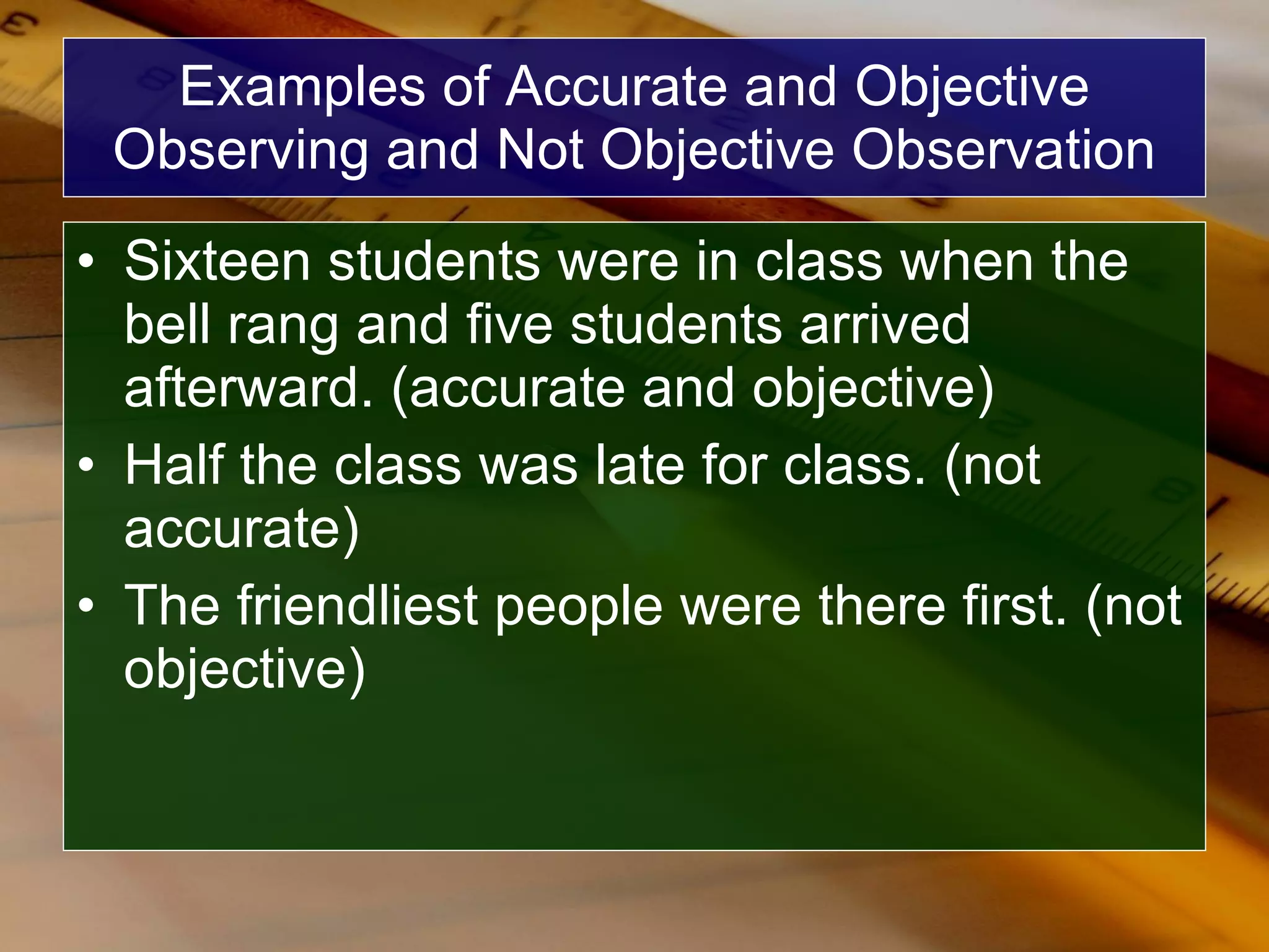 Examples of Accurate and Objective Observing and Not Objective Observation Sixteen students were in class when the bell rang and five students arrived afterward. (accurate and objective) Half the class was late for class. (not accurate) The friendliest people were there first. (not objective) 