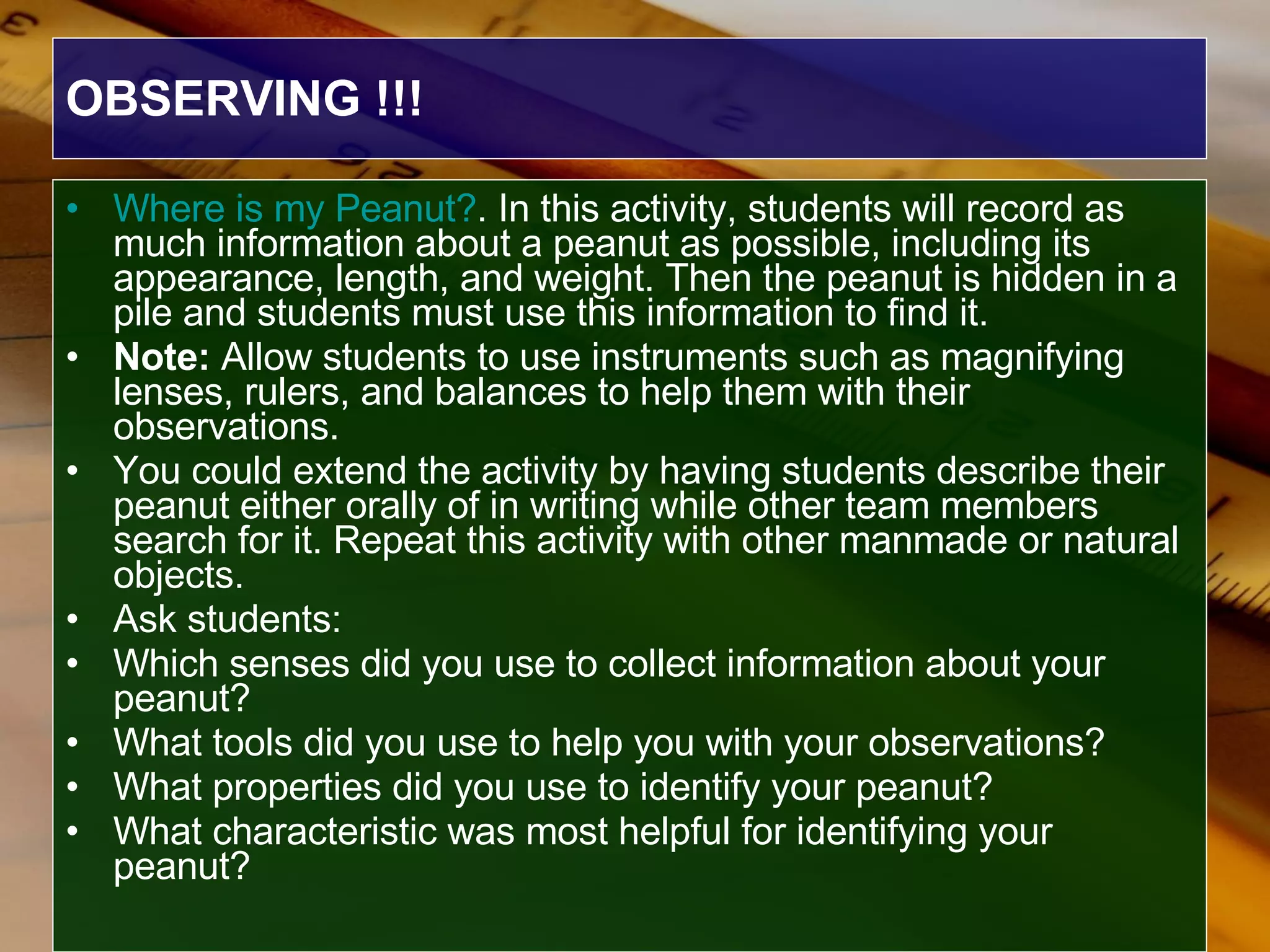 OBSERVING !!! Where is my Peanut? . In this activity, students will record as much information about a peanut as possible, including its appearance, length, and weight. Then the peanut is hidden in a pile and students must use this information to find it.  Note:  Allow students to use instruments such as magnifying lenses, rulers, and balances to help them with their observations.  You could extend the activity by having students describe their peanut either orally of in writing while other team members search for it. Repeat this activity with other manmade or natural objects.   Ask students:  Which senses did you use to collect information about your peanut?  What tools did you use to help you with your observations?  What properties did you use to identify your peanut?  What characteristic was most helpful for identifying your peanut?   