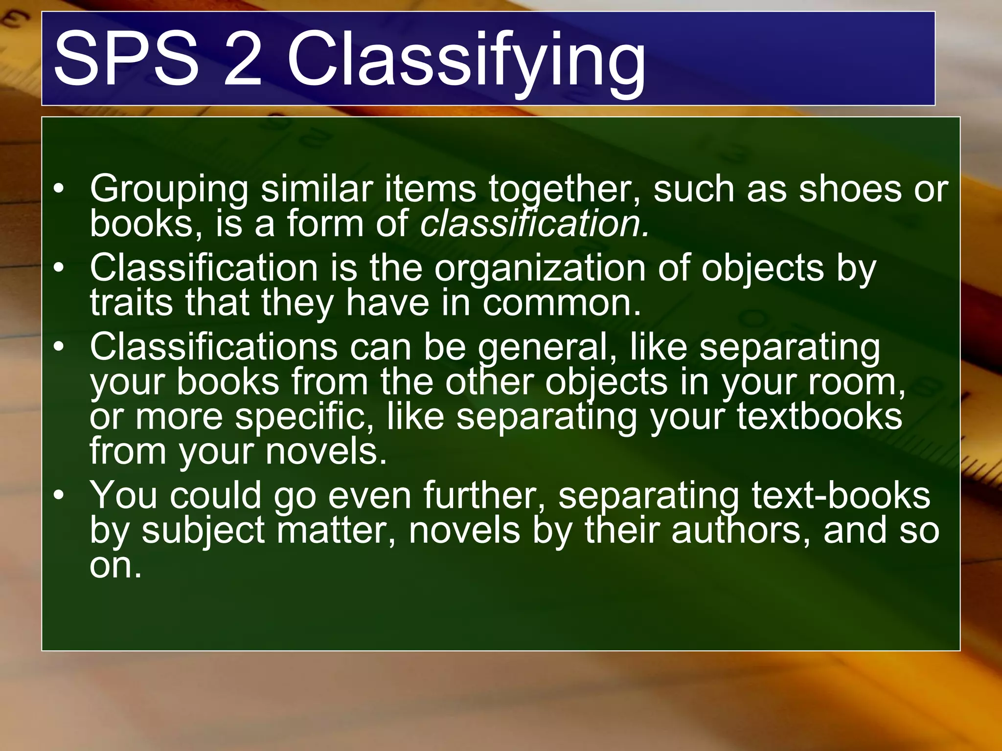 SPS 2 Classifying Grouping similar items together, such as shoes or books, is a form of  classification. Classification is the organization of objects by traits that they have in common. Classifications can be general, like separating your books from the other objects in your room, or more specific, like separating your textbooks from your novels.  You could go even further, separating text-books by subject matter, novels by their authors, and so on. 