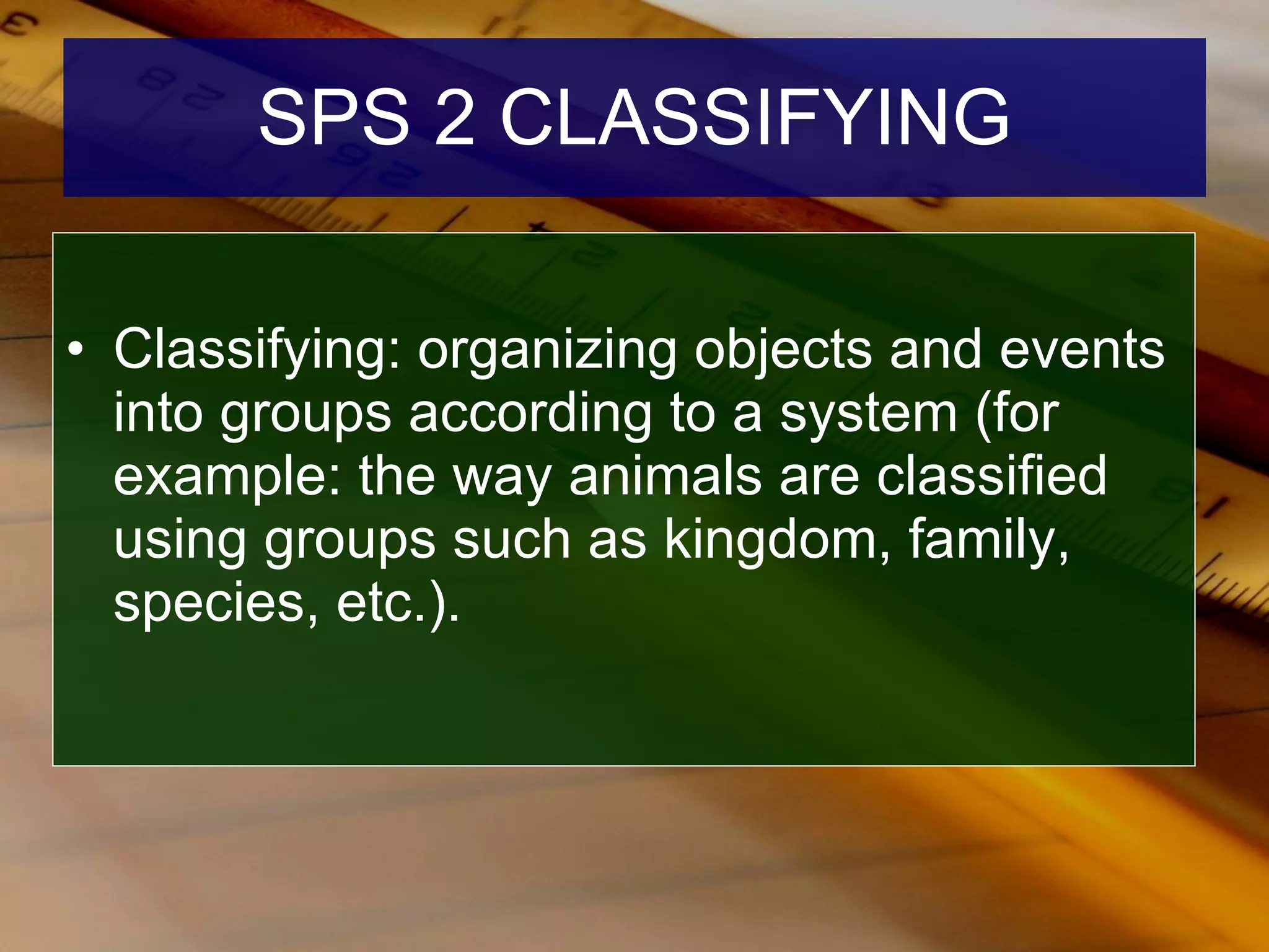SPS 2 CLASSIFYING Classifying: organizing objects and events into groups according to a system (for example: the way animals are classified using groups such as kingdom, family, species, etc.). 