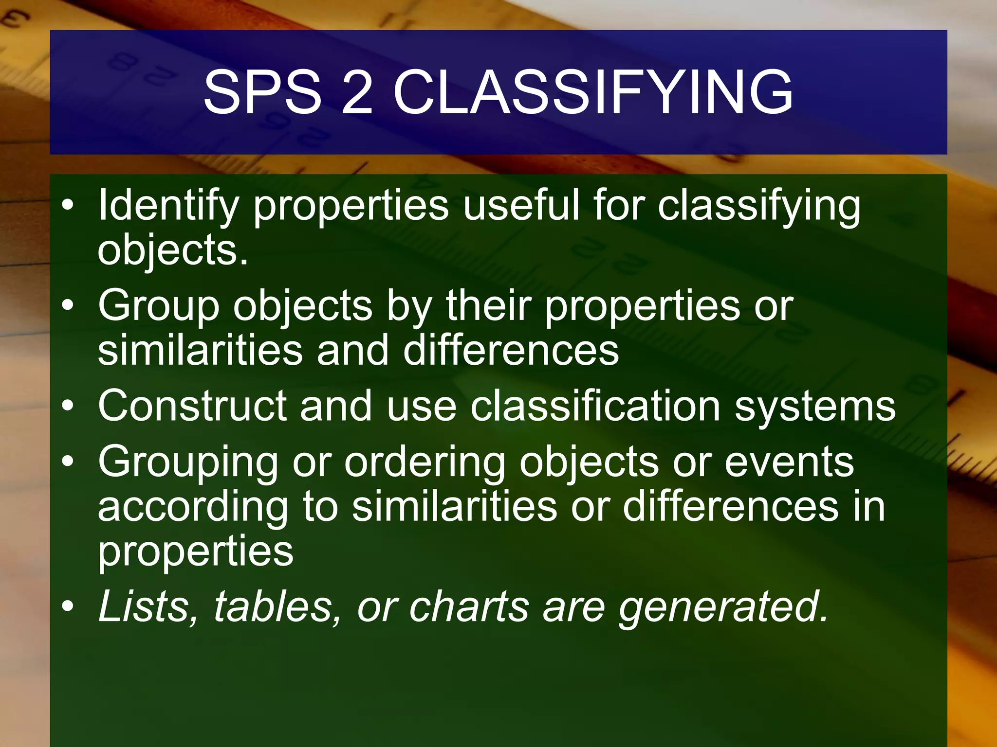 SPS 2 CLASSIFYING Identify properties useful for classifying objects. Group objects by their properties or similarities and differences  Construct and use classification systems Grouping or ordering objects or events according to similarities or differences in properties  Lists, tables, or charts are generated.   