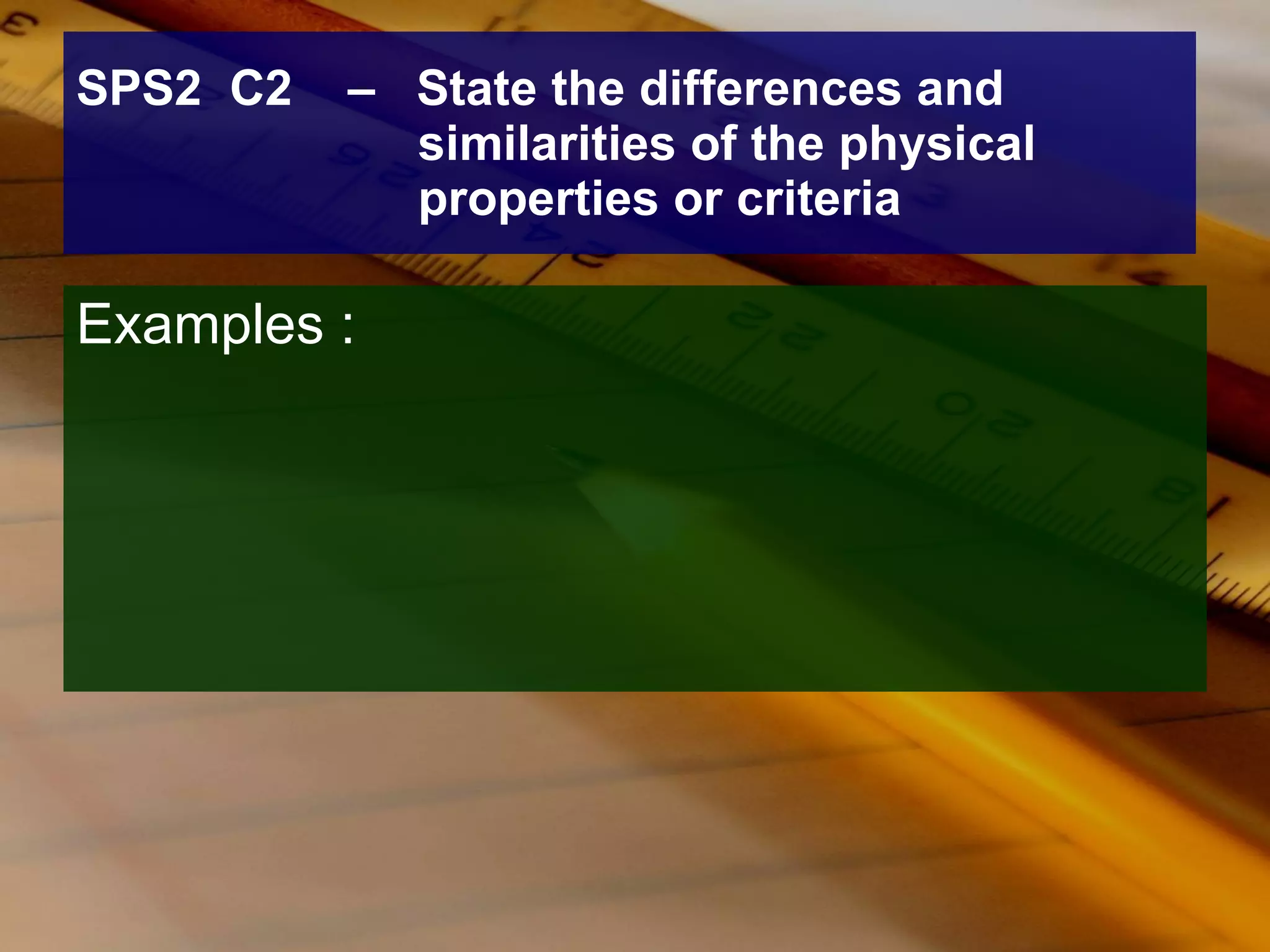 SPS2  C2  –  State the differences and  similarities of the physical properties or criteria Examples : 