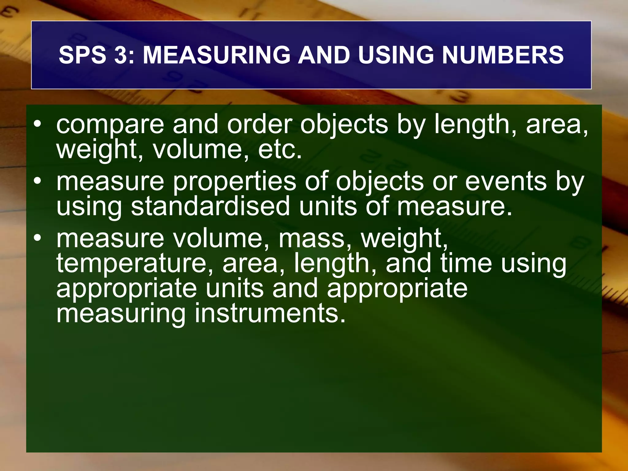 SPS 3: MEASURING AND USING NUMBERS compare and order objects by length, area, weight, volume, etc.  measure properties of objects or events by using standardised units of measure.  measure volume, mass, weight, temperature, area, length, and time using appropriate units and appropriate measuring instruments. 