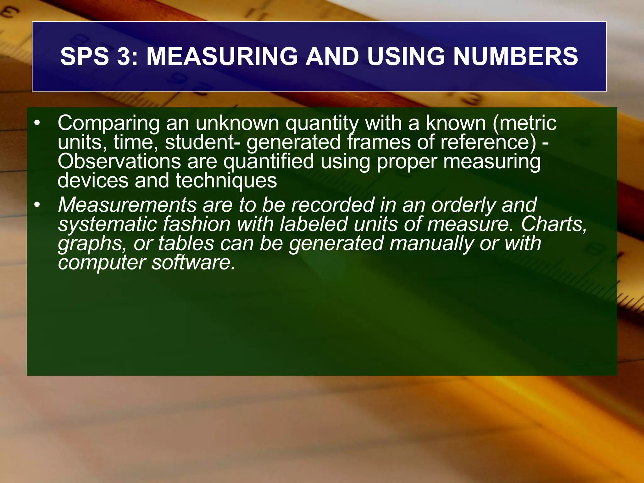 SPS 3: MEASURING AND USING NUMBERS Comparing an unknown quantity with a known (metric units, time, student- generated frames of reference) - Observations are quantified using proper measuring devices and techniques  Measurements are to be recorded in an orderly and systematic fashion with labeled units of measure. Charts, graphs, or tables can be generated manually or with computer software.   