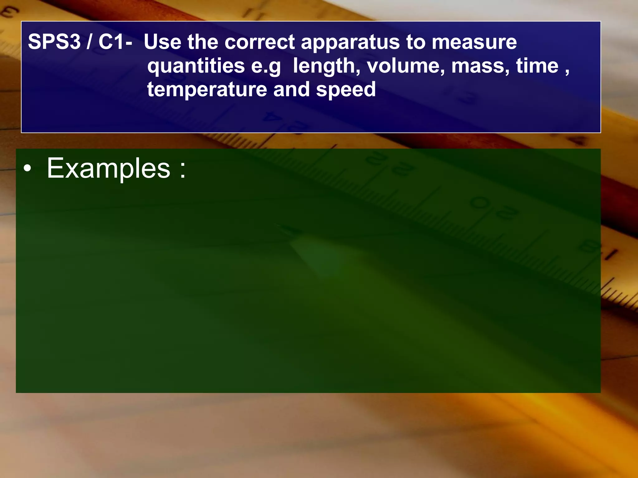 SPS3 / C1-  Use the correct apparatus to measure quantities e.g  length, volume, mass, time , temperature and speed Examples : 