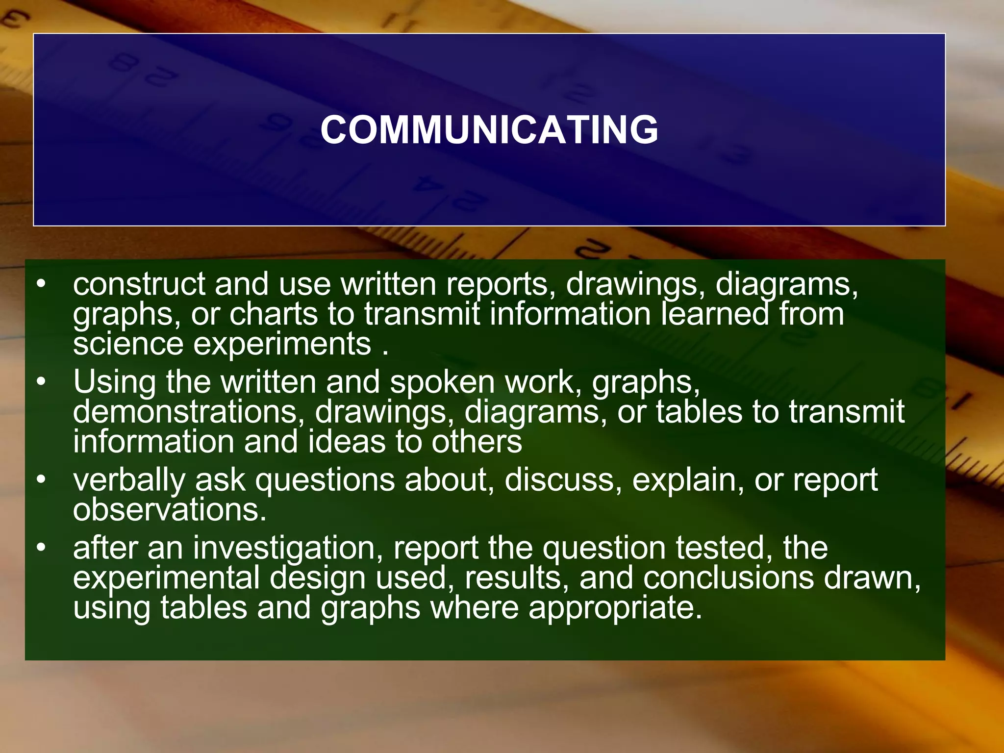 COMMUNICATING construct and use written reports, drawings, diagrams, graphs, or charts to transmit information learned from science experiments . Using the written and spoken work, graphs, demonstrations, drawings, diagrams, or tables to transmit information and ideas to others  verbally ask questions about, discuss, explain, or report observations.  after an investigation, report the question tested, the experimental design used, results, and conclusions drawn, using tables and graphs where appropriate. 
