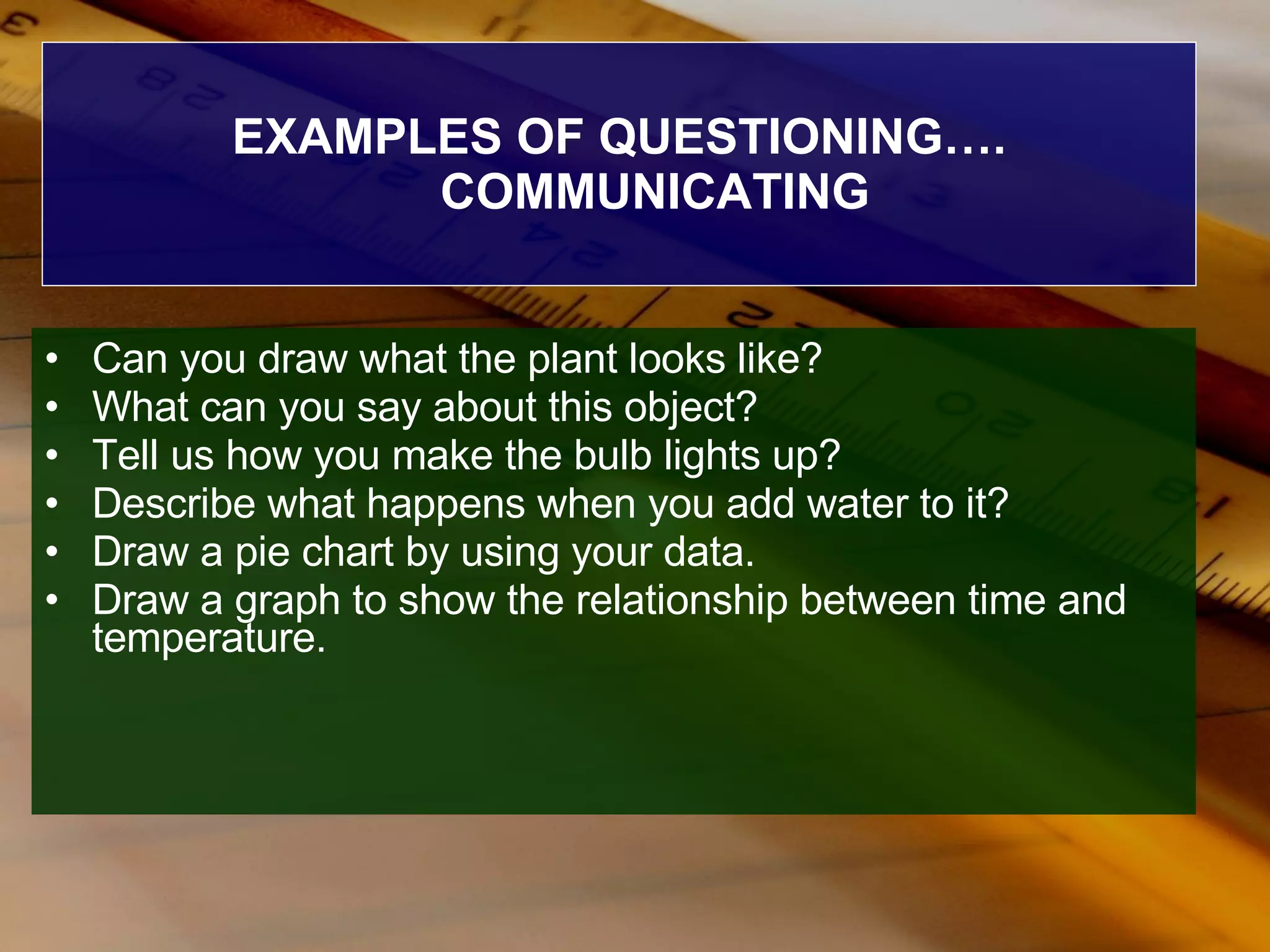 EXAMPLES OF QUESTIONING…. COMMUNICATING Can you draw what the plant looks like? What can you say about this object? Tell us how you make the bulb lights up? Describe what happens when you add water to it? Draw a pie chart by using your data. Draw a graph to show the relationship between time and temperature. 