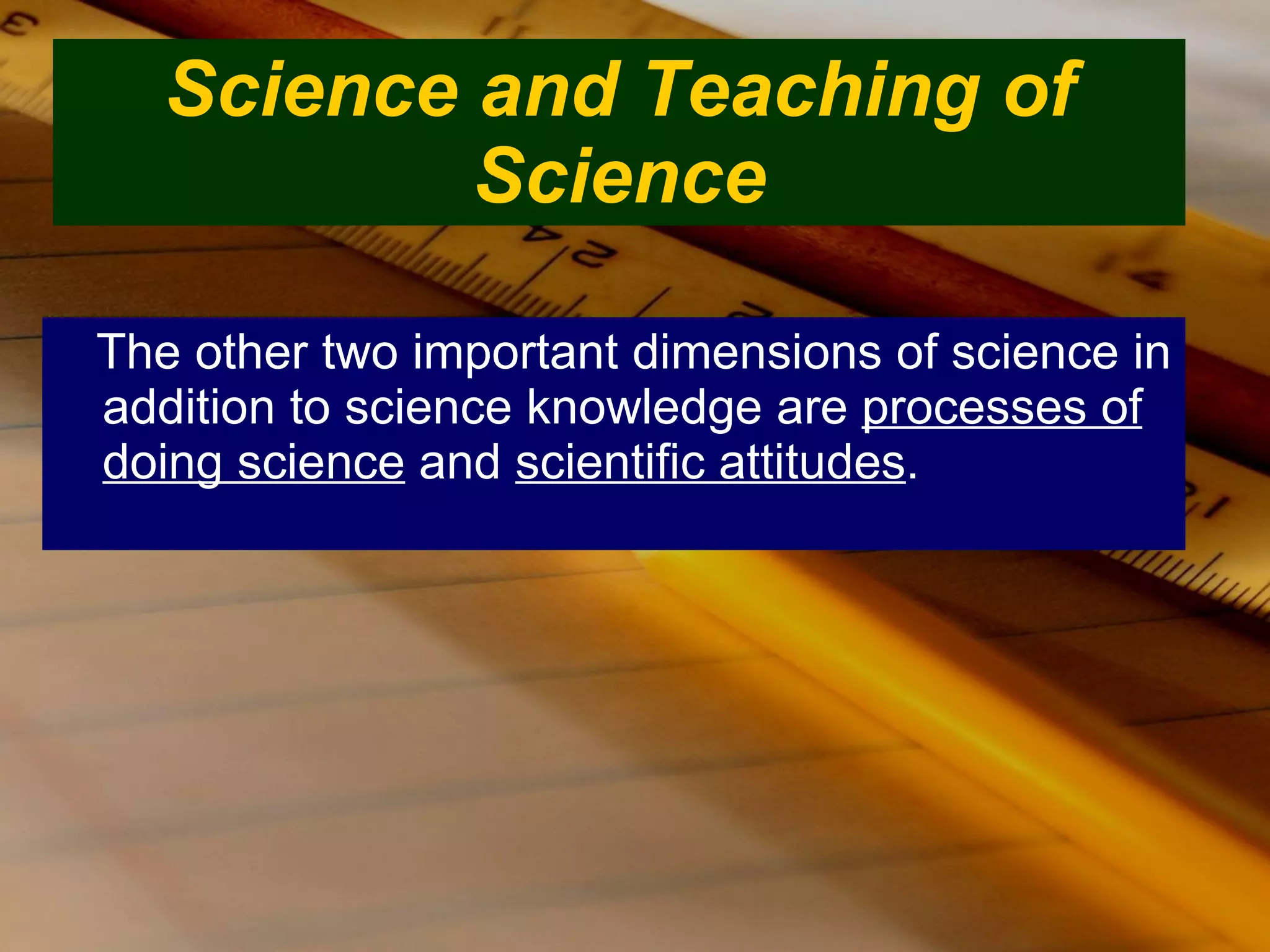 Science and Teaching of Science The other two important dimensions of science in addition to science knowledge are  processes of doing science  and  scientific attitudes . 