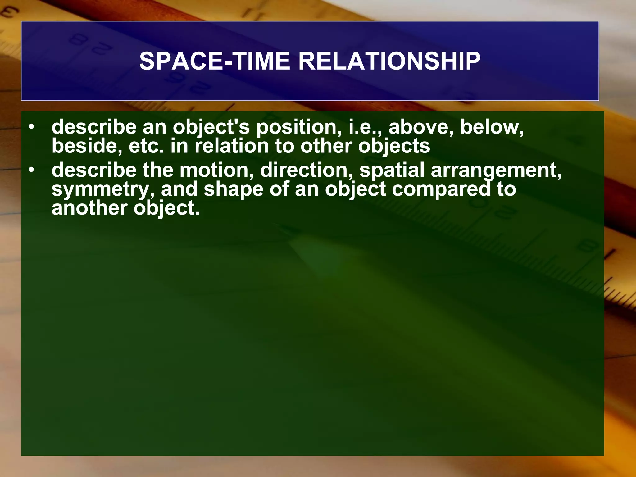 SPACE-TIME RELATIONSHIP describe an object's position, i.e., above, below, beside, etc. in relation to other objects  describe the motion, direction, spatial arrangement, symmetry, and shape of an object compared to another object. 