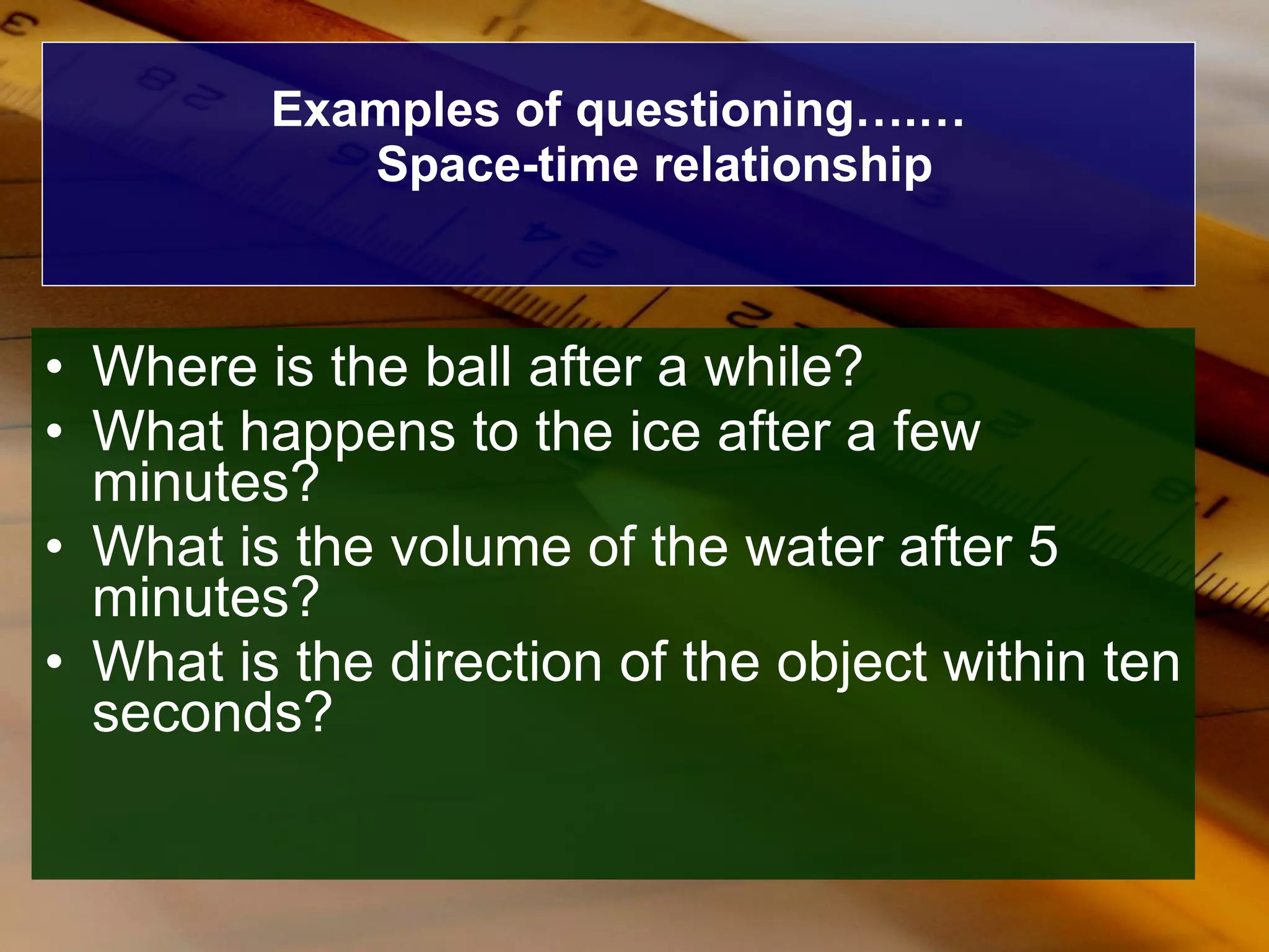Examples of questioning….… Space-time relationship Where is the ball after a while? What happens to the ice after a few minutes? What is the volume of the water after 5 minutes? What is the direction of the object within ten seconds? 