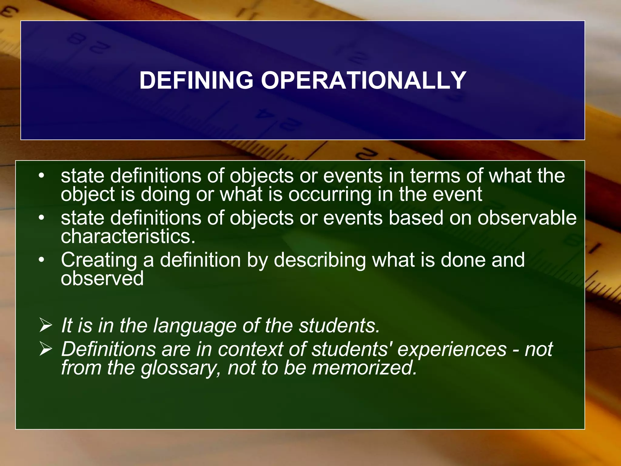 DEFINING OPERATIONALLY state definitions of objects or events in terms of what the object is doing or what is occurring in the event  state definitions of objects or events based on observable characteristics. Creating a definition by describing what is done and observed  It is in the language of the   students.  Definitions are in context of students' experiences - not from the glossary, not to be memorized.   