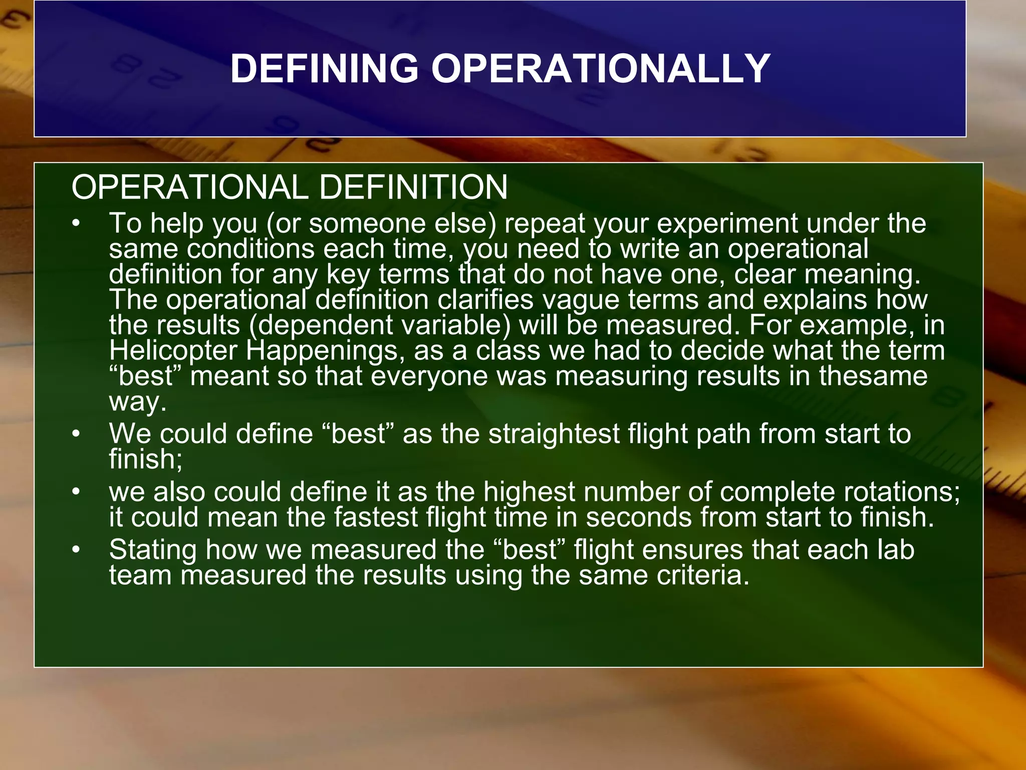 DEFINING OPERATIONALLY OPERATIONAL DEFINITION To help you (or someone else) repeat your experiment under the same conditions each time, you need to write an operational definition for any key terms that do not have one, clear meaning. The operational definition clarifies vague terms and explains how the results (dependent variable) will be measured. For example, in Helicopter Happenings, as a class we had to decide what the term “best” meant so that everyone was measuring results in thesame way.  We could define “best” as the straightest flight path from start to finish;  we also could define it as the highest number of complete rotations; it could mean the fastest flight time in seconds from start to finish.  Stating how we measured the “best” flight ensures that each lab team measured the results using the same criteria. 