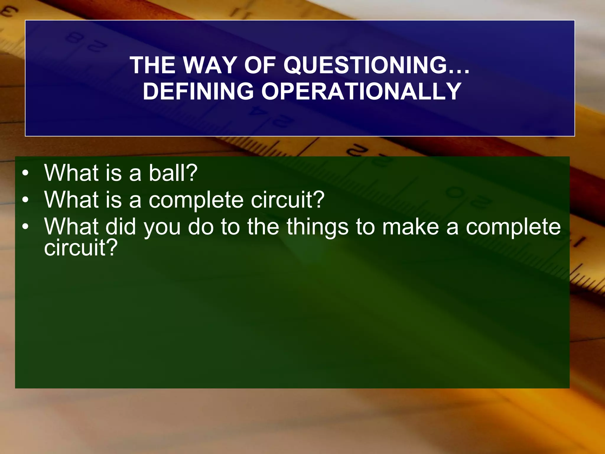 THE WAY OF QUESTIONING… DEFINING OPERATIONALLY What is a ball? What is a complete circuit? What did you do to the things to make a complete circuit? 