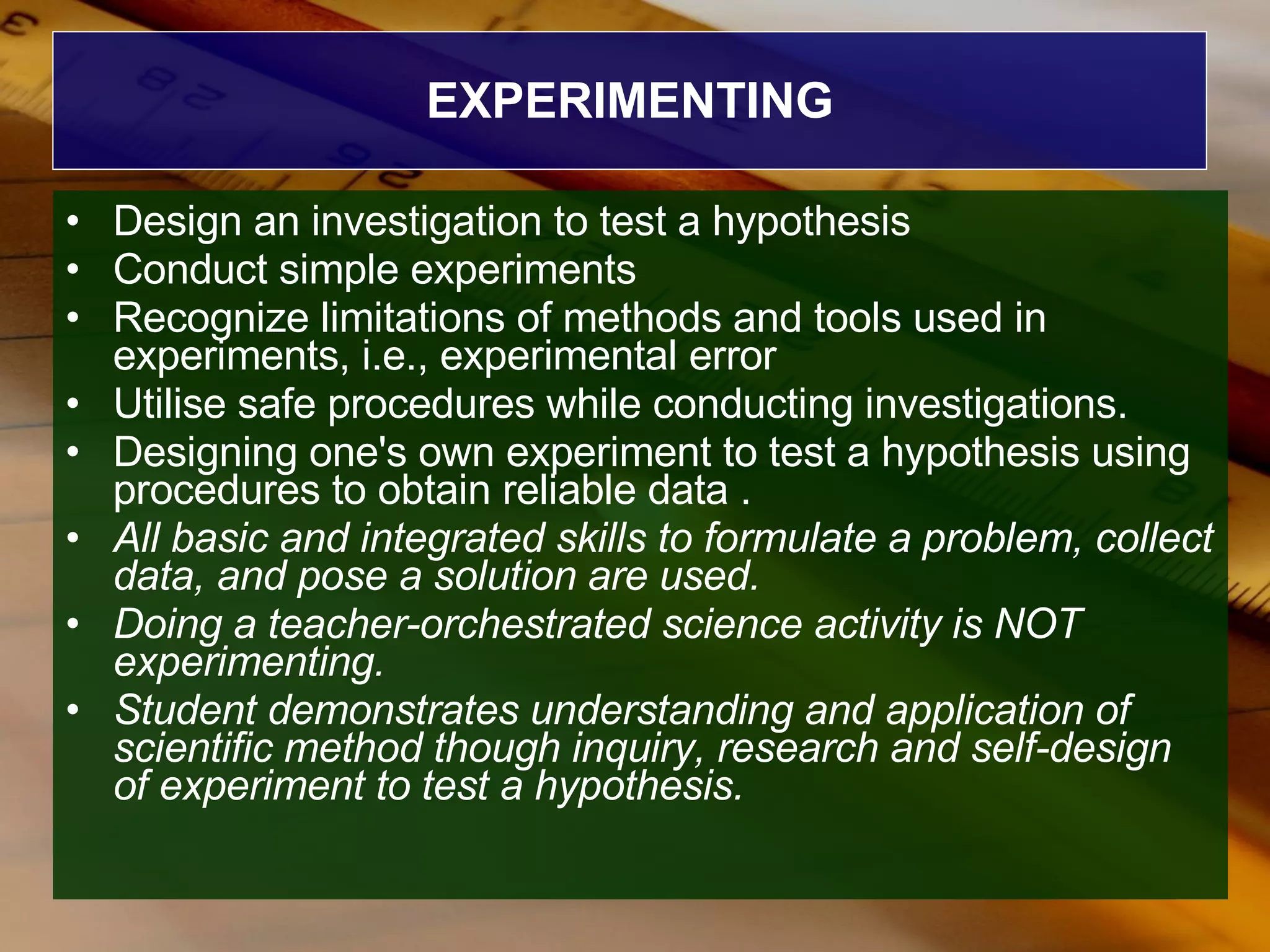 EXPERIMENTING Design an investigation to test a hypothesis  Conduct simple experiments  Recognize limitations of methods and tools used in experiments, i.e., experimental error  Utilise safe procedures while conducting investigations. Designing one's own experiment to test a hypothesis using procedures to obtain reliable data . All basic and integrated skills to formulate a problem, collect data, and pose a solution   are used.  Doing a teacher-orchestrated science activity is NOT experimenting.  Student demonstrates understanding and application of scientific method though inquiry, research and self-design of experiment to test a hypothesis.   