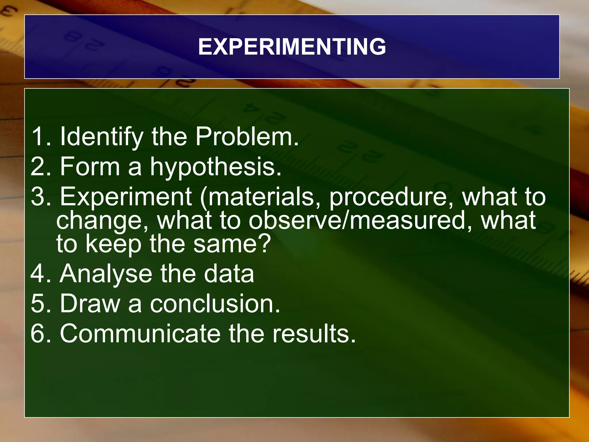 EXPERIMENTING 1. Identify the Problem. 2. Form a hypothesis. 3. Experiment (materials, procedure, what to change, what to observe/measured, what to keep the same? 4. Analyse the data 5. Draw a conclusion. 6. Communicate the results. 