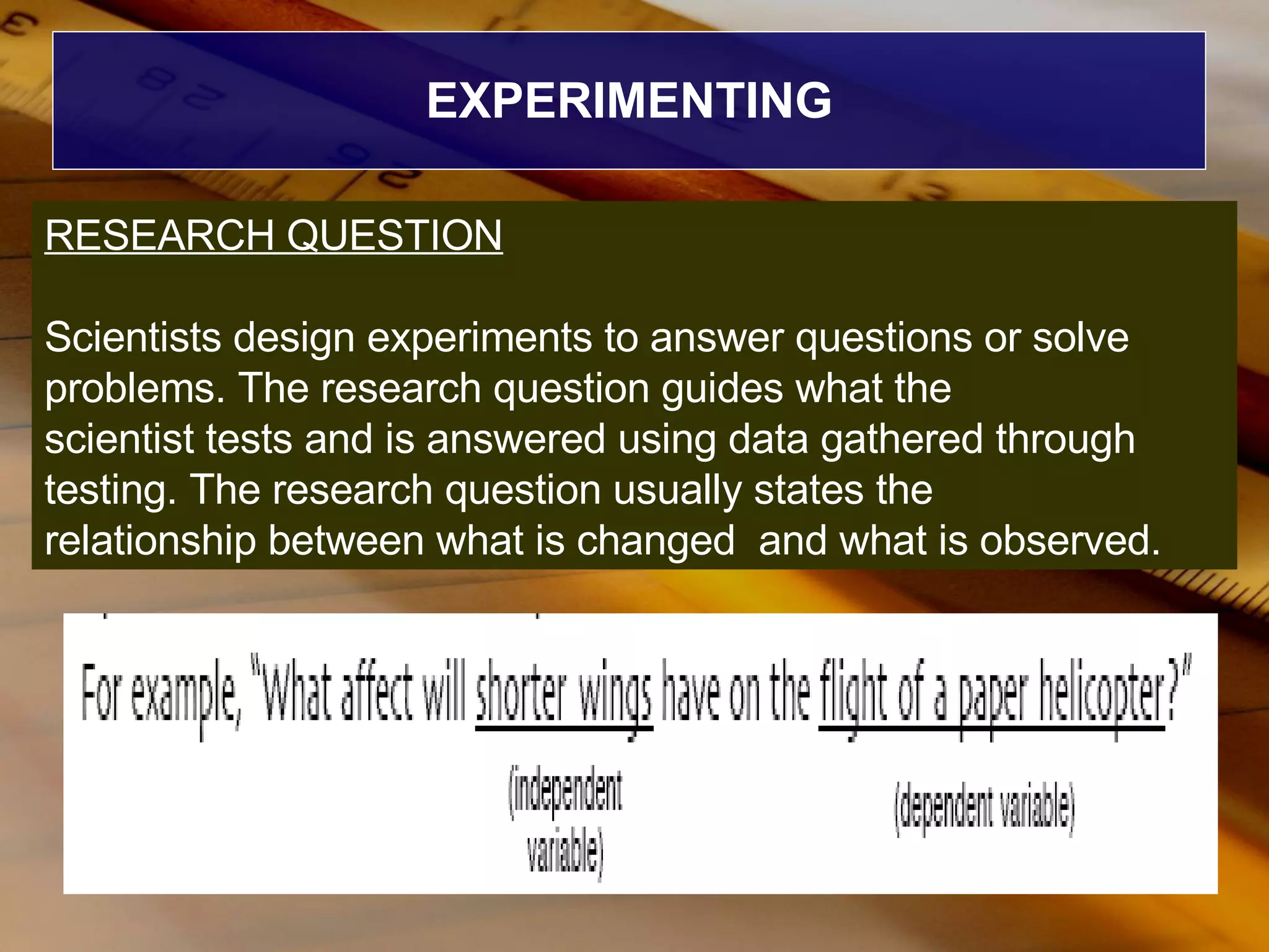 EXPERIMENTING RESEARCH QUESTION Scientists design experiments to answer questions or solve problems. The research question guides what the scientist tests and is answered using data gathered through testing. The research question usually states the relationship between what is changed  and what is observed. 