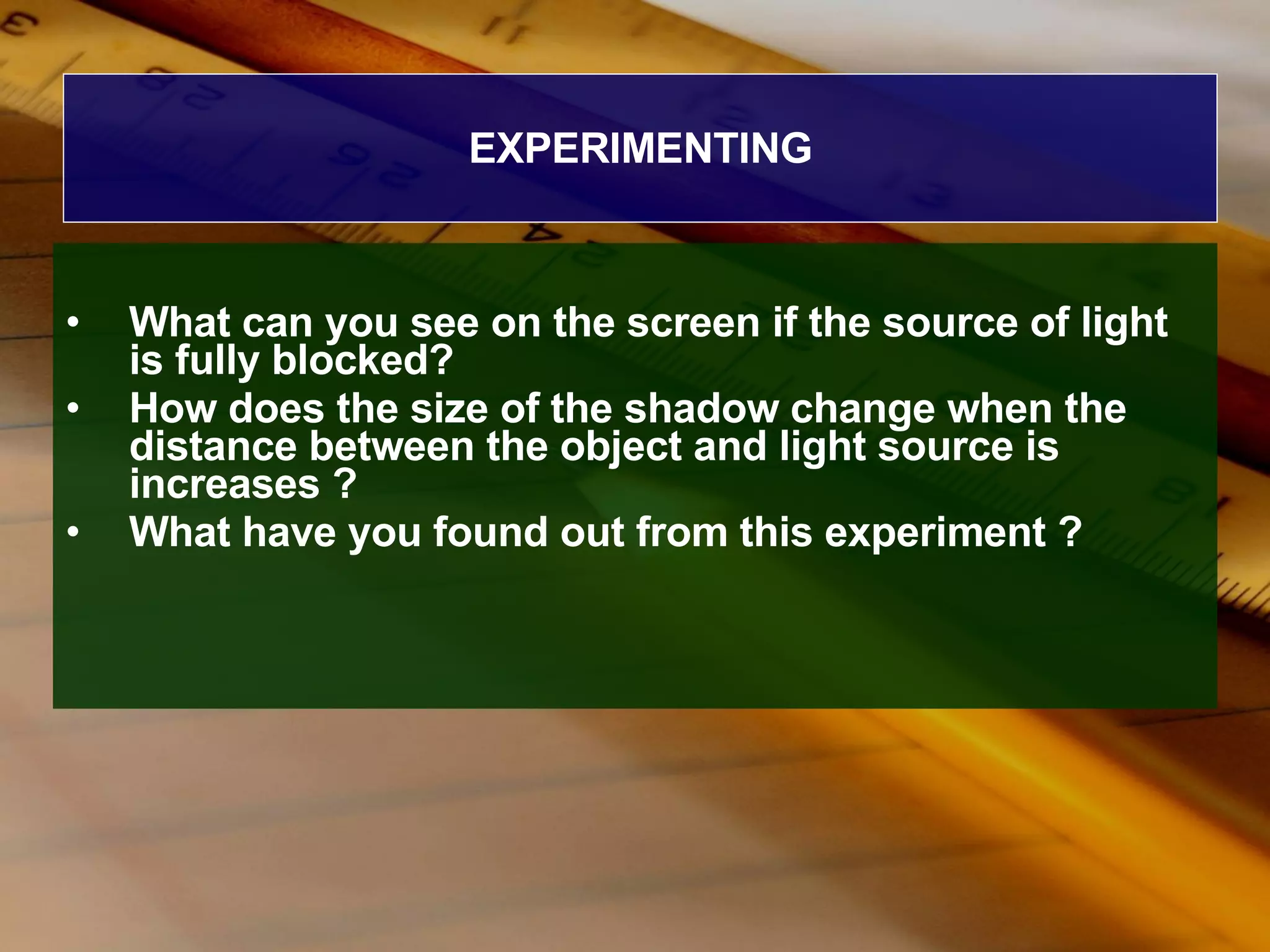 EXPERIMENTING What can you see on the screen if the source of light is fully blocked? How does the size of the shadow change when the distance between the object and light source is increases ? What have you found out from this experiment ? 
