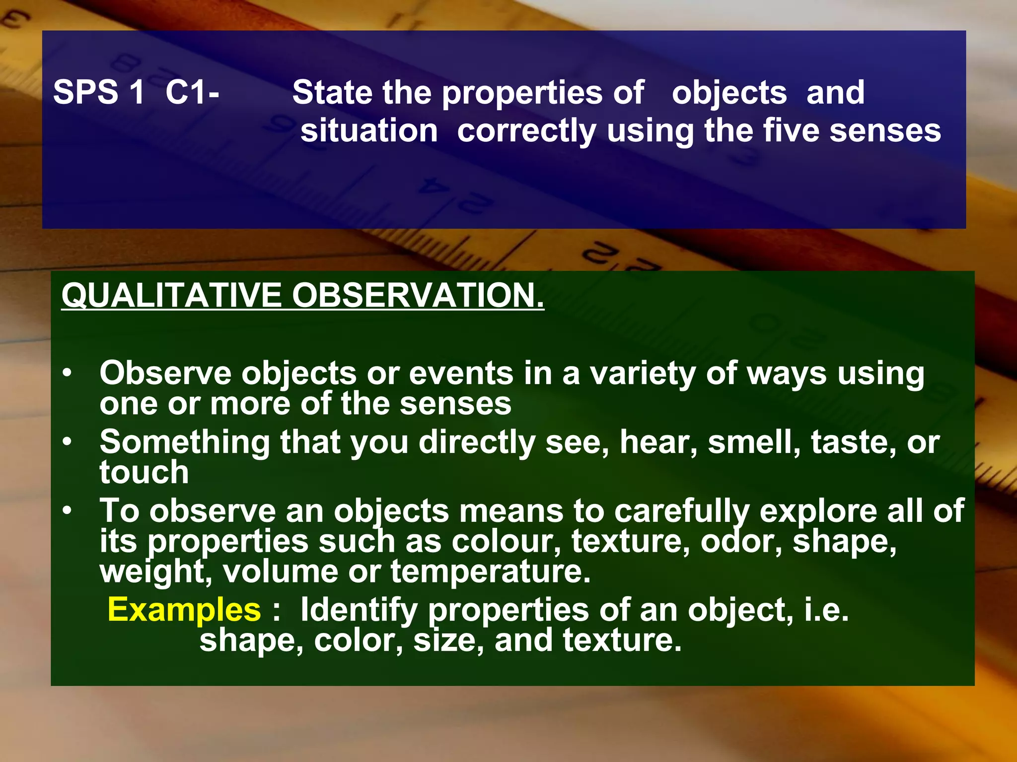 SPS 1  C1-  State the properties of  objects  and  situation  correctly using the five senses QUALITATIVE OBSERVATION. Observe objects or events in a variety of ways using one or more of the senses  Something that you directly see, hear, smell, taste, or touch To observe an objects means to carefully explore all of its properties such as colour, texture, odor, shape, weight, volume or temperature. Examples  :  Identify properties of an object, i.e.    shape, color, size, and texture.  