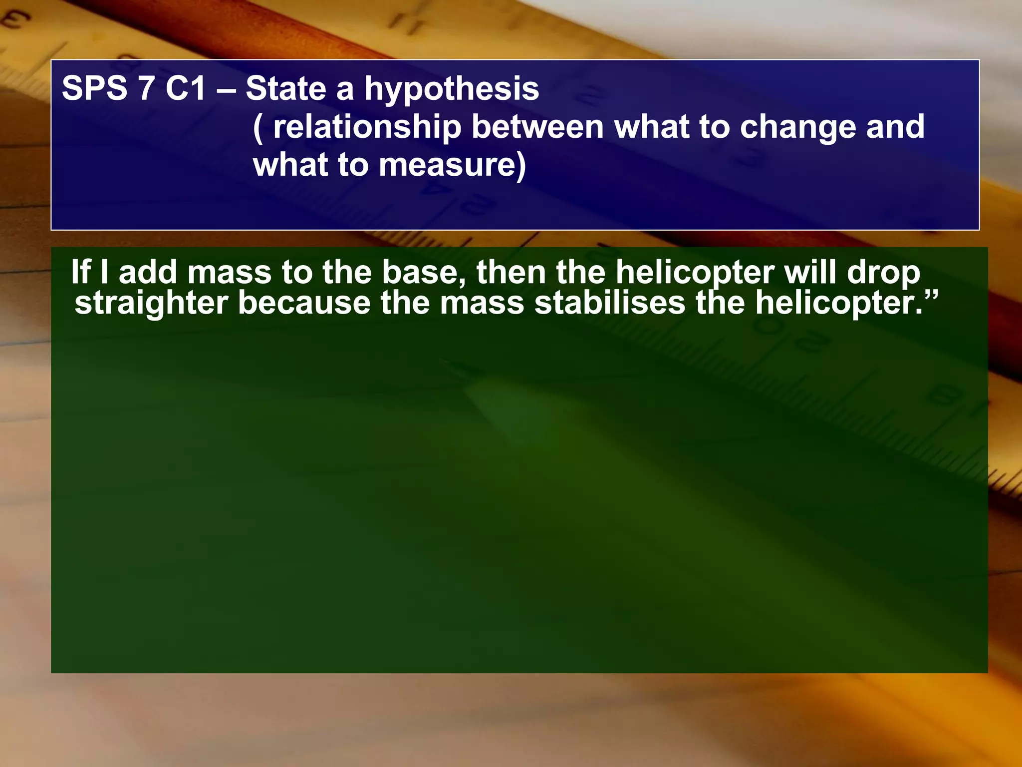 SPS 7 C1 – State a hypothesis ( relationship between what to change and what to measure) If I add mass to the base, then the helicopter will drop straighter because the mass stabilises the helicopter.” 