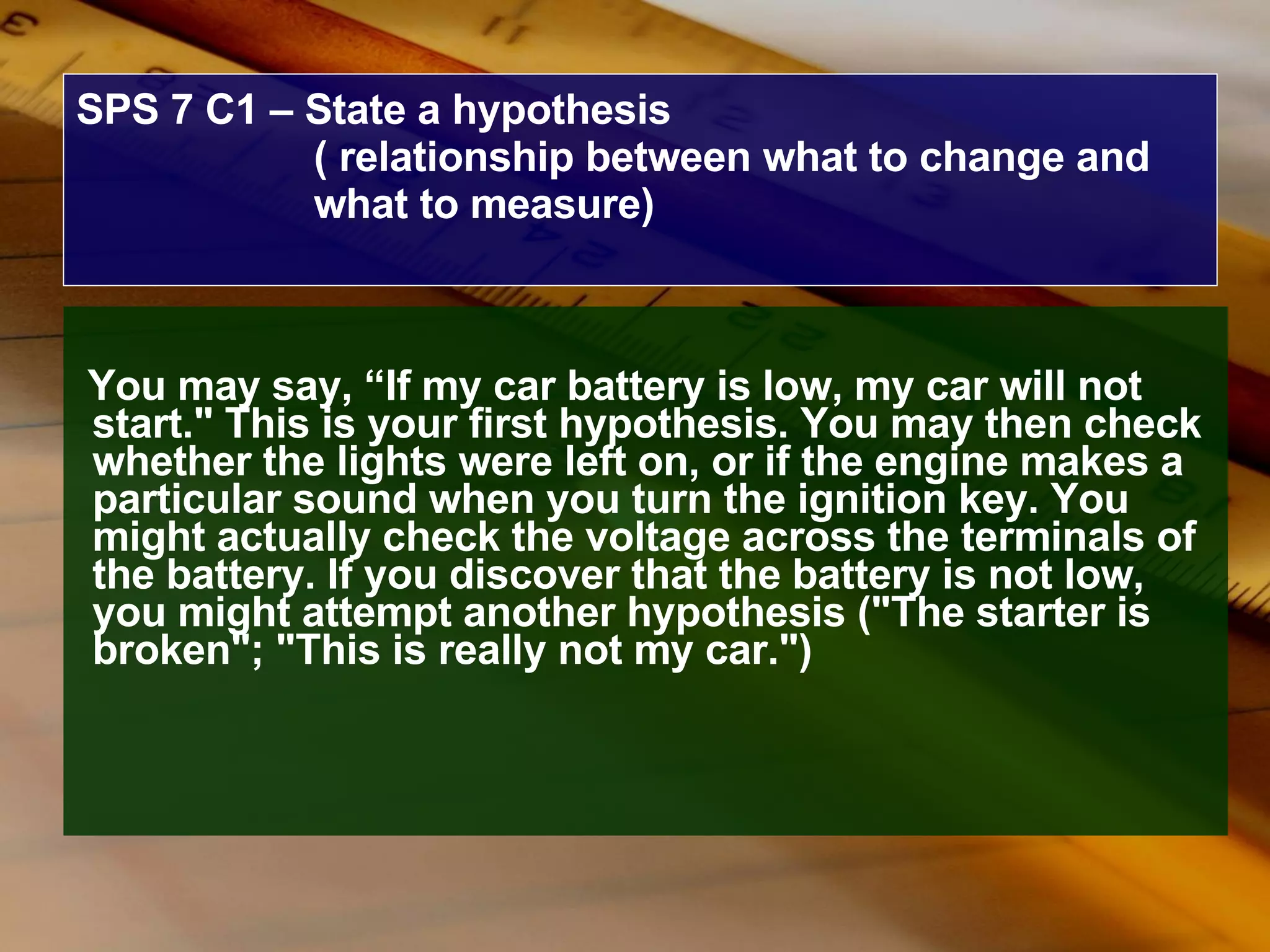 SPS 7 C1 – State a hypothesis ( relationship between what to change and what to measure) You may say, “If my car battery is low, my car will not start." This is your first hypothesis. You may then check whether the lights were left on, or if the engine makes a particular sound when you turn the ignition key. You might actually check the voltage across the terminals of the battery. If you discover that the battery is not low, you might attempt another hypothesis ("The starter is broken"; "This is really not my car.")   