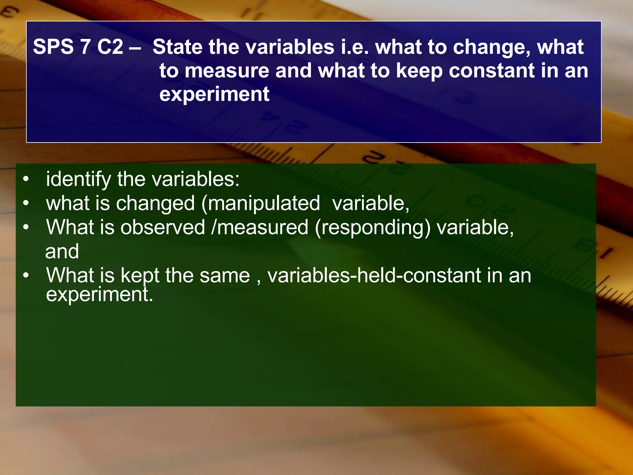 SPS 7 C2 –  State the variables i.e. what to change, what to measure and what to keep constant in an experiment identify the variables: what is changed (manipulated  variable,  What is observed /measured (responding) variable, and  What is kept the same , variables-held-constant in an experiment.  