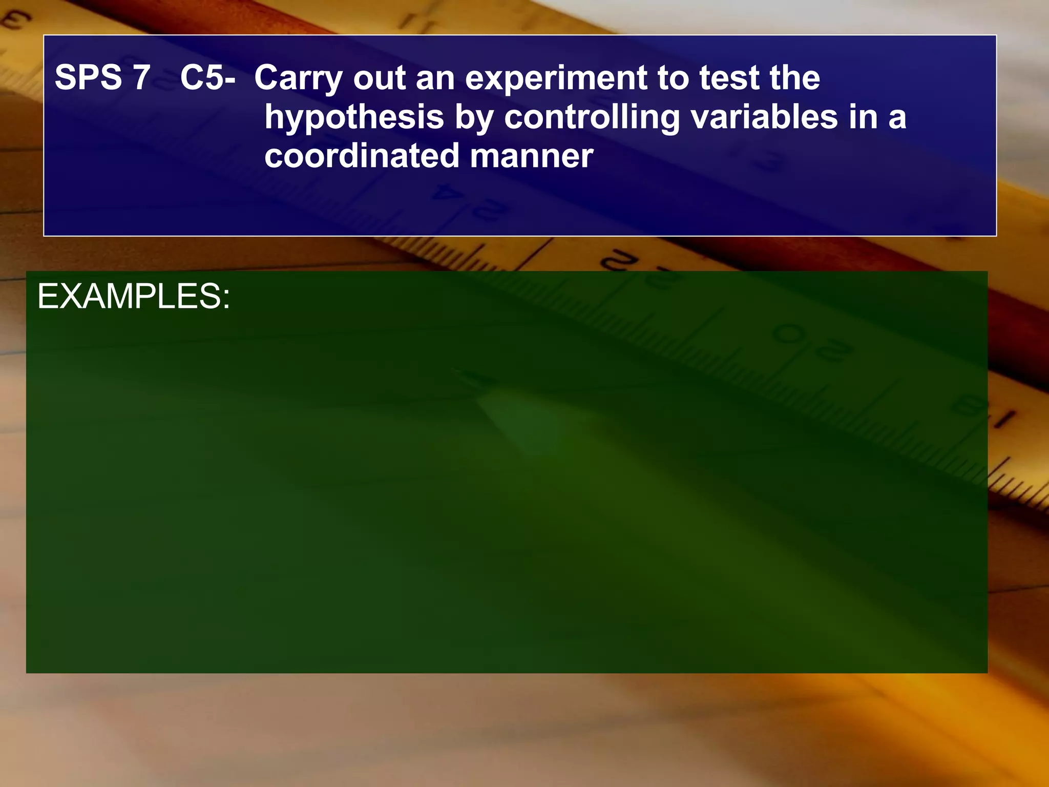 SPS 7  C5-  Carry out an experiment to test the hypothesis by controlling variables in a coordinated manner EXAMPLES: 