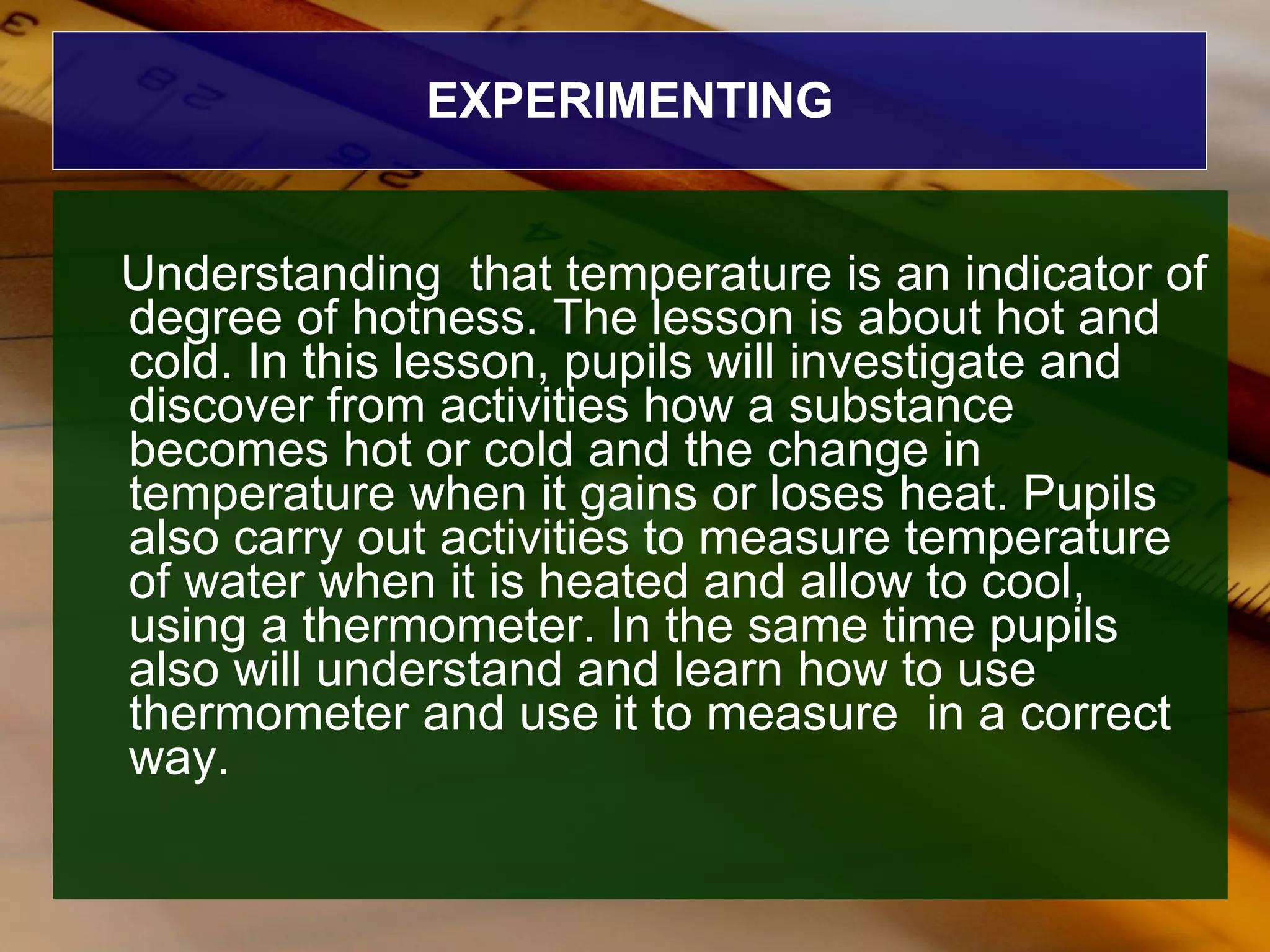EXPERIMENTING Understanding  that temperature is an indicator of degree of hotness. The lesson is about hot and cold. In this lesson, pupils will investigate and discover from activities how a substance becomes hot or cold and the change in temperature when it gains or loses heat. Pupils also carry out activities to measure temperature of water when it is heated and allow to cool, using a thermometer. In the same time pupils also will understand and learn how to use thermometer and use it to measure  in a correct way. 