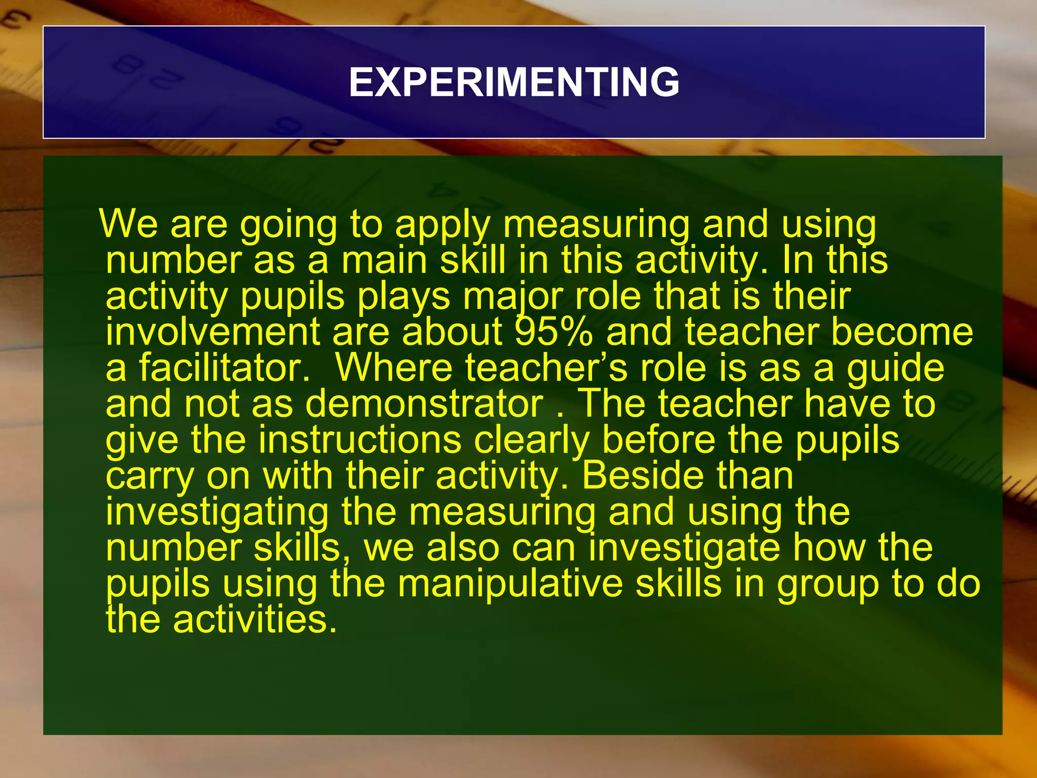 EXPERIMENTING We are going to apply measuring and using number as a main skill in this activity. In this  activity pupils plays major role that is their involvement are about 95% and teacher become a facilitator.  Where teacher’s role is as a guide and not as demonstrator . The teacher have to give the instructions clearly before the pupils carry on with their activity. Beside than investigating the measuring and using the number skills, we also can investigate how the pupils using the manipulative skills in group to do the activities. 