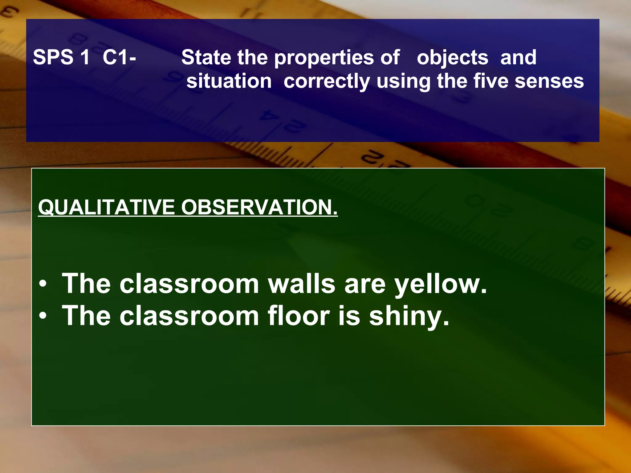 SPS 1  C1-  State the properties of  objects  and  situation  correctly using the five senses QUALITATIVE OBSERVATION. The classroom walls are yellow. The classroom floor is shiny. 