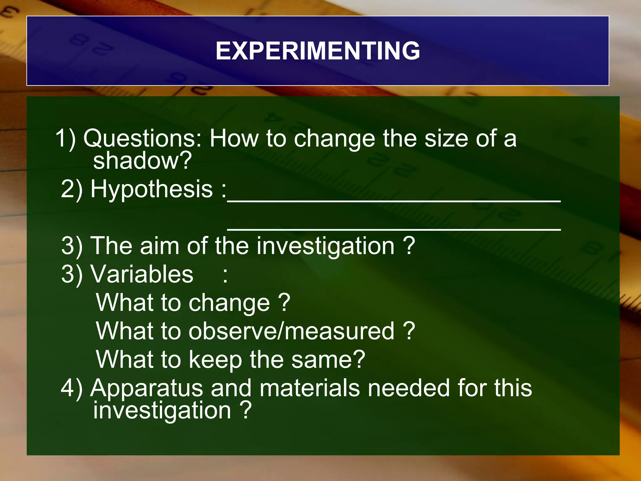 EXPERIMENTING 1) Questions: How to change the size of a shadow? 2) Hypothesis :________________________ ________________________ 3) The aim of the investigation ? 3) Variables  : What to change ? What to observe/measured ? What to keep the same? 4) Apparatus and materials needed for this investigation ? 