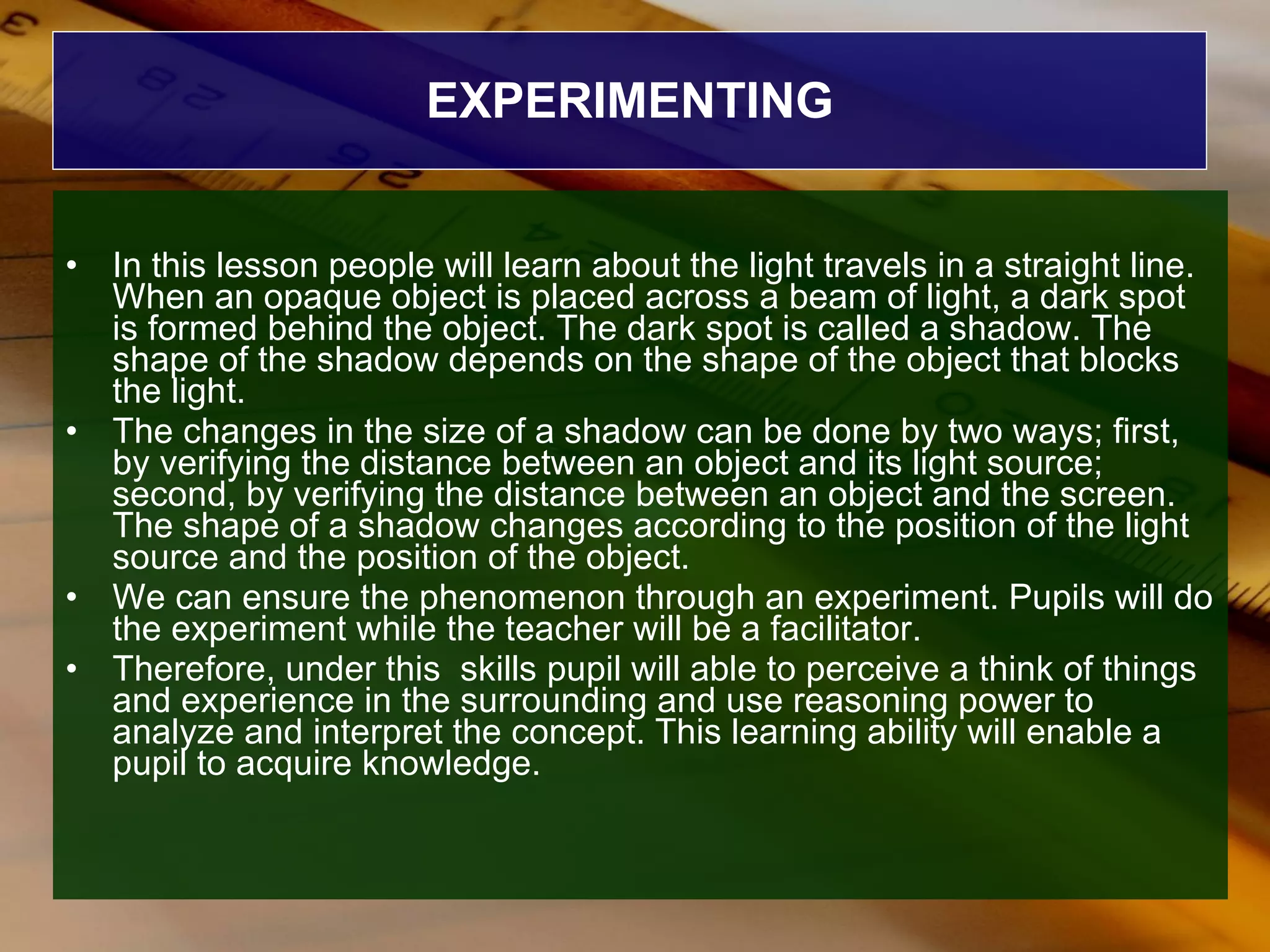 EXPERIMENTING In this lesson people will learn about the light travels in a straight line. When an opaque object is placed across a beam of light, a dark spot is formed behind the object. The dark spot is called a shadow. The shape of the shadow depends on the shape of the object that blocks the light. The changes in the size of a shadow can be done by two ways; first, by verifying the distance between an object and its light source; second, by verifying the distance between an object and the screen. The shape of a shadow changes according to the position of the light source and the position of the object. We can ensure the phenomenon through an experiment. Pupils will do the experiment while the teacher will be a facilitator. Therefore, under this  skills pupil will able to perceive a think of things and experience in the surrounding and use reasoning power to analyze and interpret the concept. This learning ability will enable a pupil to acquire knowledge. 
