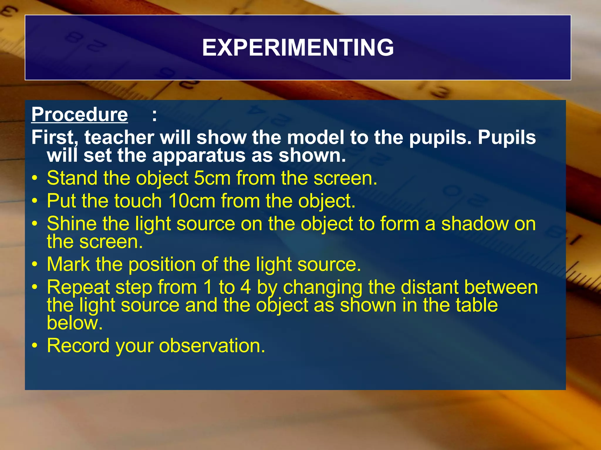 EXPERIMENTING Procedure : First, teacher will show the model to the pupils. Pupils will set the apparatus as shown.   Stand the object 5cm from the screen. Put the touch 10cm from the object. Shine the light source on the object to form a shadow on the screen. Mark the position of the light source. Repeat step from 1 to 4 by changing the distant between the light source and the object as shown in the table below. Record your observation. 