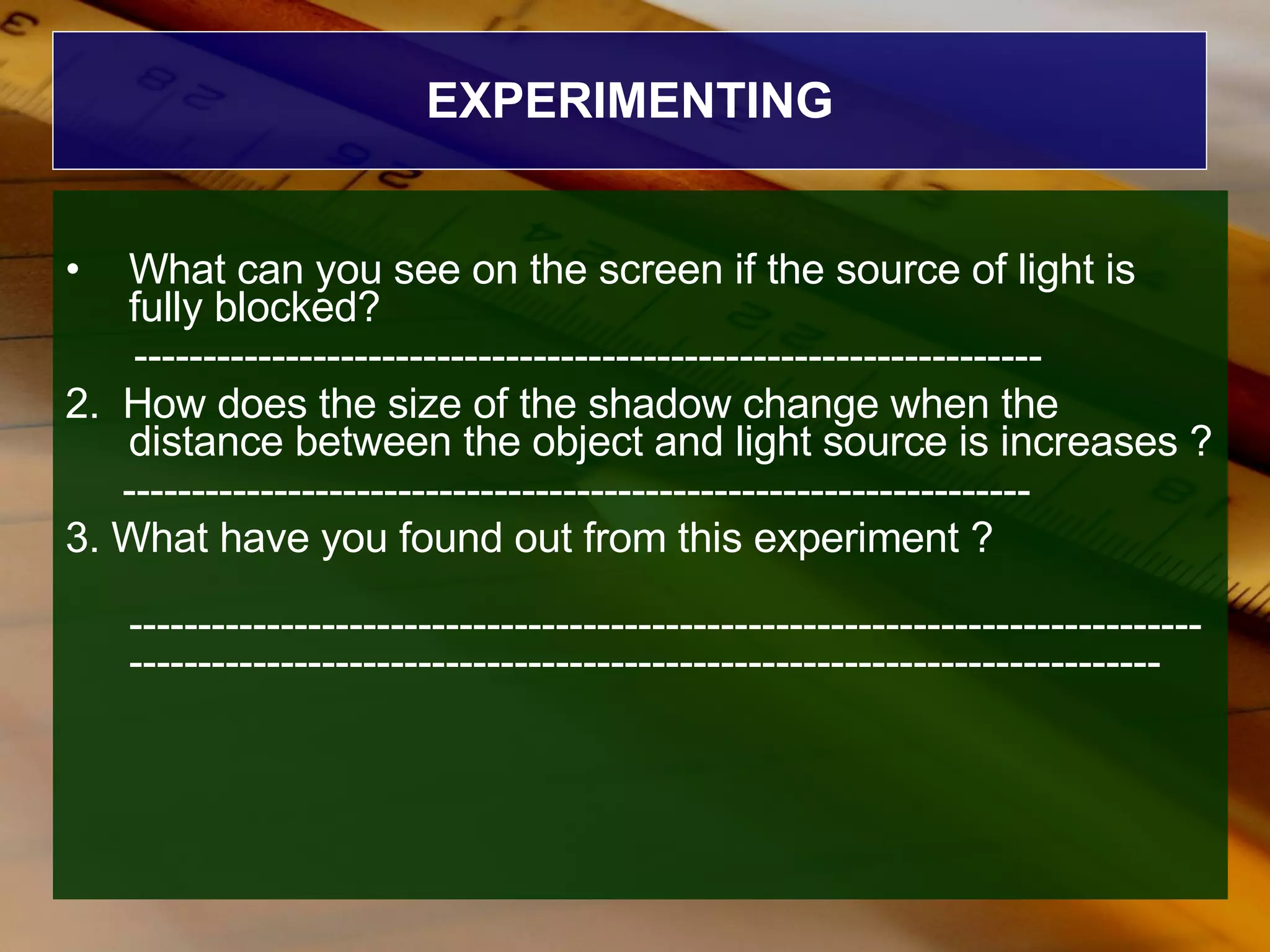EXPERIMENTING What can you see on the screen if the source of light is fully blocked? ------------------------------------------------------------------ 2.  How does the size of the shadow change when the distance between the object and light source is increases ? ------------------------------------------------------------------ 3. What have you found out from this experiment ? --------------------------------------------------------------------------------------------------------------------------------------------------------- 