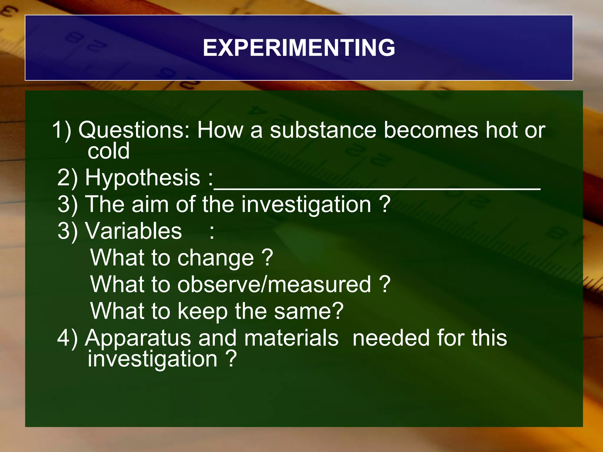 EXPERIMENTING 1) Questions: How a substance becomes hot or cold  2) Hypothesis :_________________________ 3) The aim of the investigation ? 3) Variables  : What to change ? What to observe/measured ? What to keep the same? 4) Apparatus and materials  needed for this investigation ? 