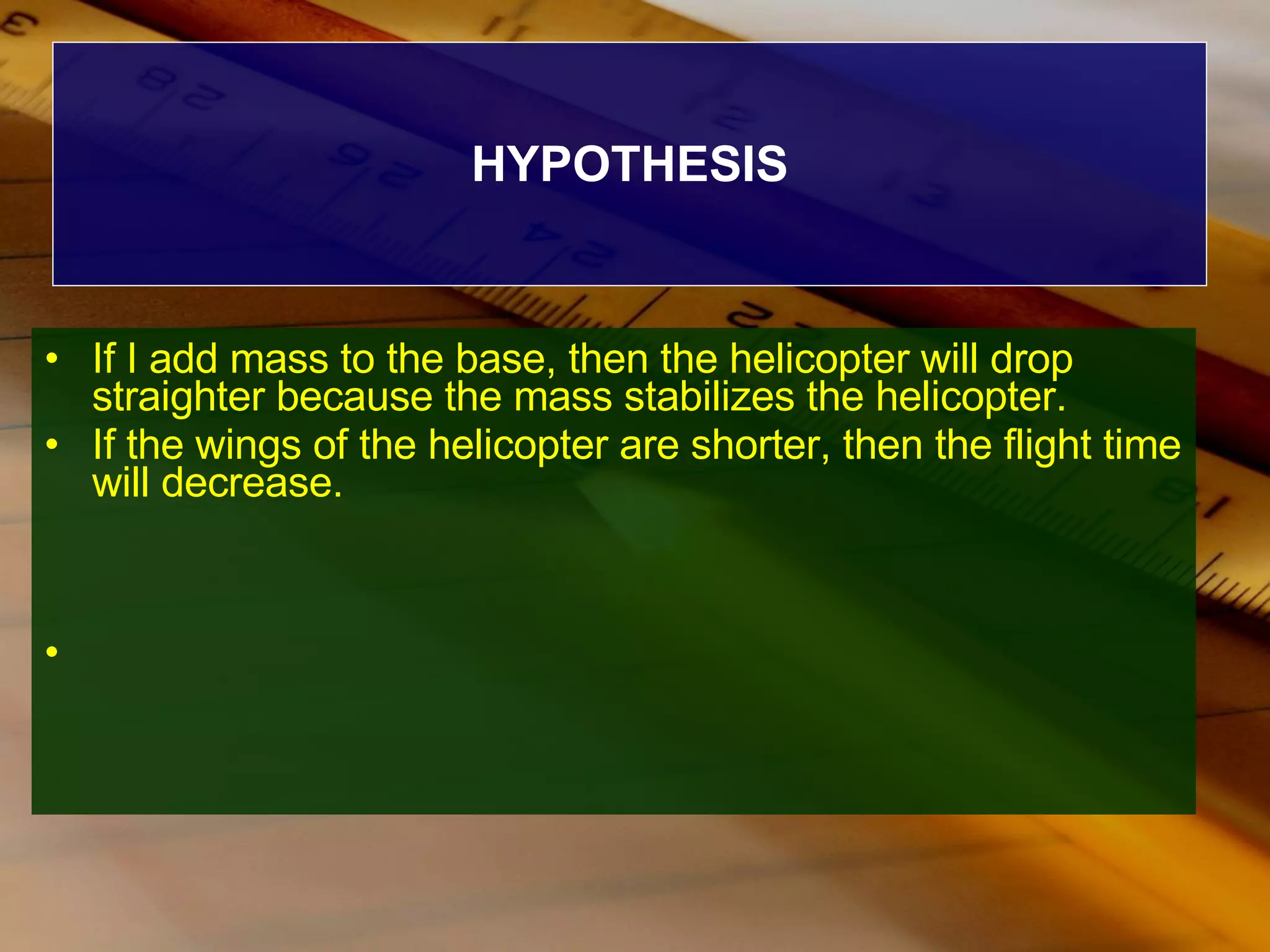 HYPOTHESIS If I add mass to the base, then the helicopter will drop straighter because the mass stabilizes the helicopter. If the wings of the helicopter are shorter, then the flight time will decrease. 
