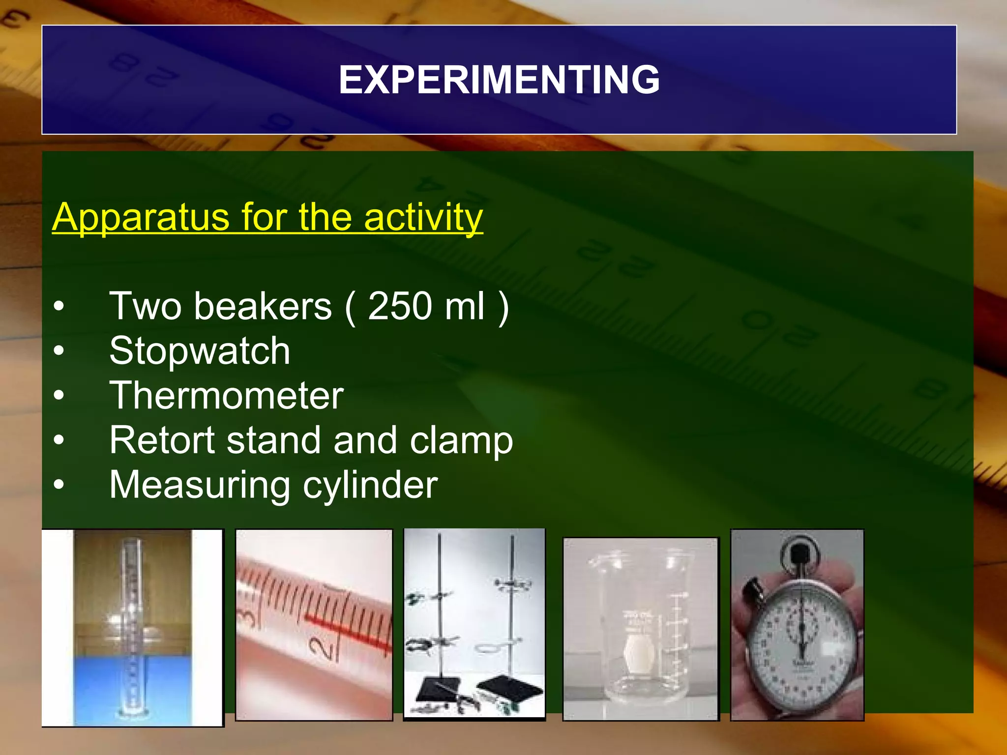 EXPERIMENTING Apparatus for the activity Two beakers ( 250 ml ) Stopwatch Thermometer Retort stand and clamp Measuring cylinder 