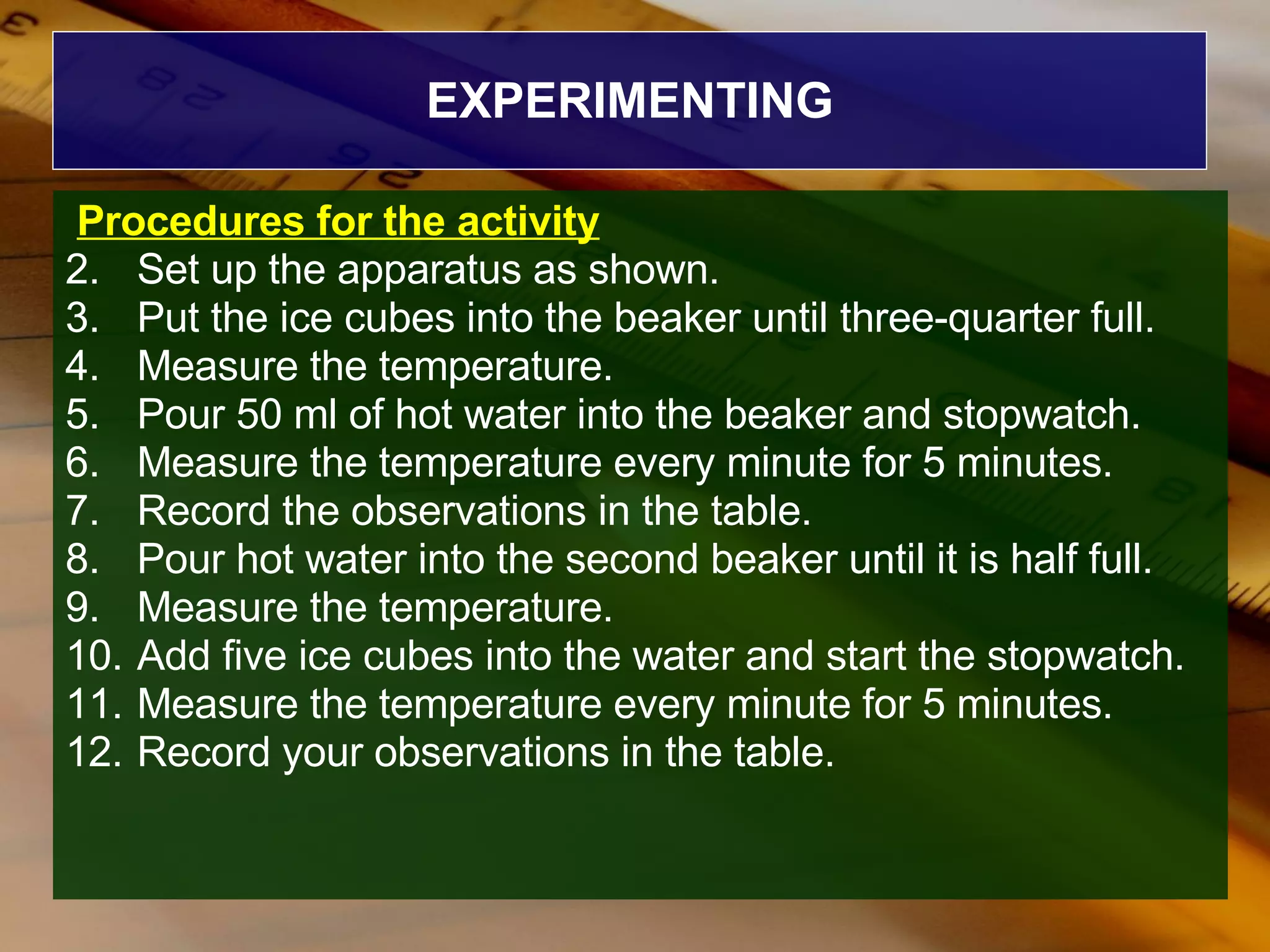 EXPERIMENTING Procedures for the activity Set up the apparatus as shown. Put the ice cubes into the beaker until three-quarter full. Measure the temperature. Pour 50 ml of hot water into the beaker and stopwatch. Measure the temperature every minute for 5 minutes. Record the observations in the table. Pour hot water into the second beaker until it is half full. Measure the temperature. Add five ice cubes into the water and start the stopwatch. Measure the temperature every minute for 5 minutes. Record your observations in the table. 