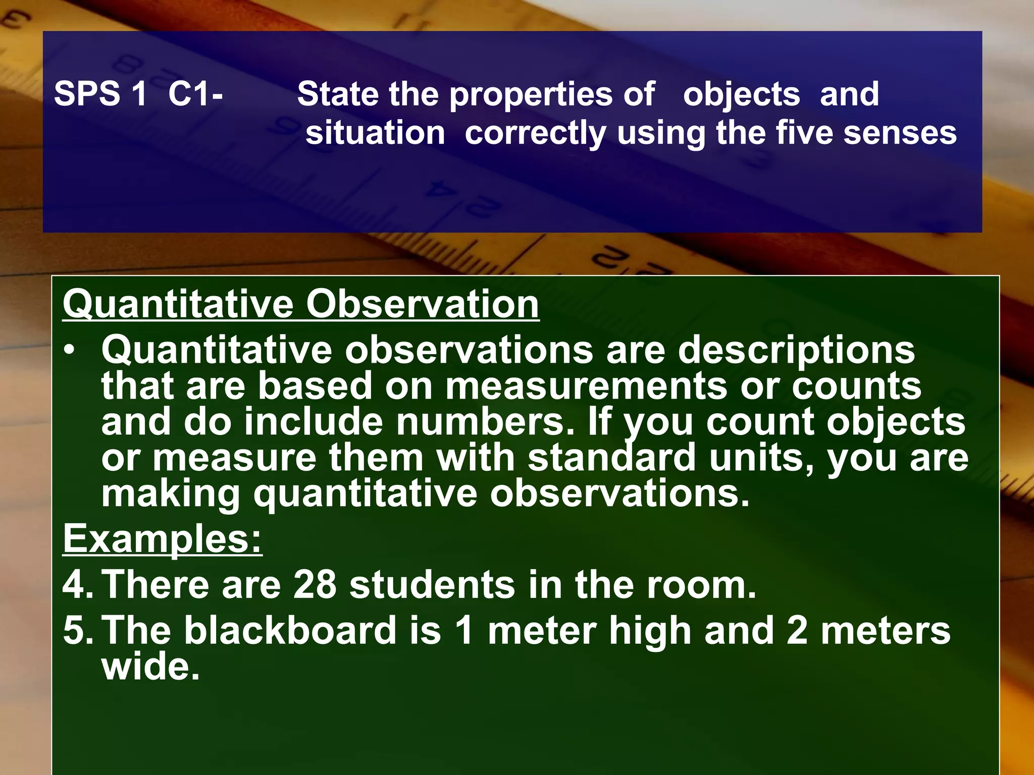 SPS 1  C1-  State the properties of  objects  and  situation  correctly using the five senses Quantitative Observation Quantitative observations are descriptions that are based on measurements or counts and do include numbers. If you count objects or measure them with standard units, you are making quantitative observations. Examples:   There are 28 students in the room. The blackboard is 1 meter high and 2 meters wide. 