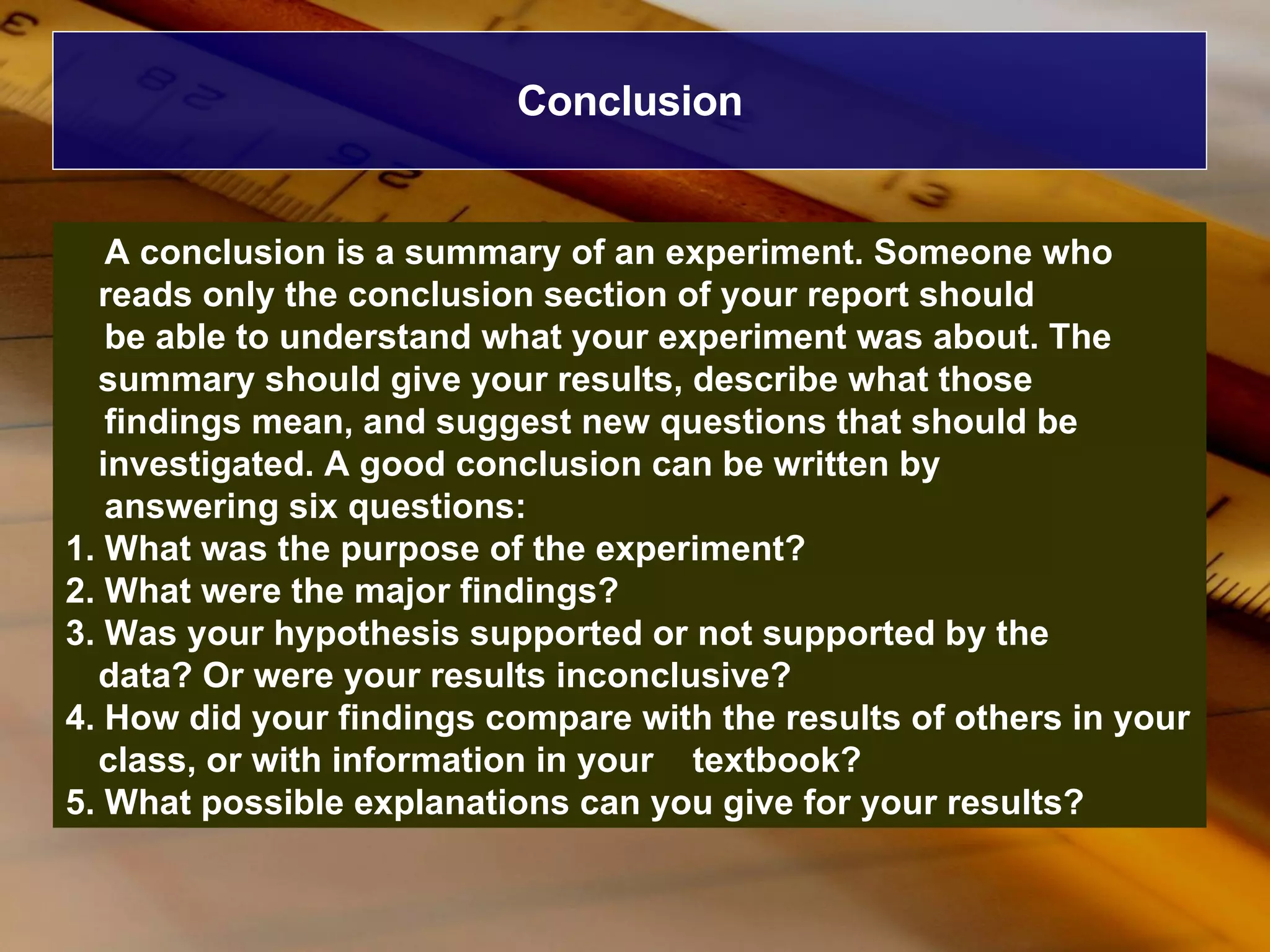 Conclusion A conclusion is a summary of an experiment. Someone who reads only the conclusion section of your report should be able to understand what your experiment was about. The summary should give your results, describe what those findings mean, and suggest new questions that should be investigated. A good conclusion can be written by answering six questions: 1. What was the purpose of the experiment? 2. What were the major findings? 3. Was your hypothesis supported or not supported by the  data? Or were your results inconclusive? 4. How did your findings compare with the results of others in your class, or with information in your  textbook? 5. What possible explanations can you give for your results? 