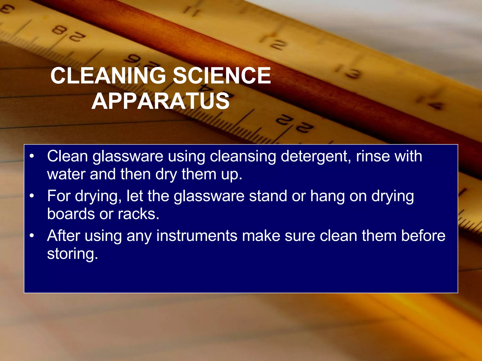CLEANING SCIENCE APPARATUS Clean glassware using cleansing detergent, rinse with water and then dry them up. For drying, let the glassware stand or hang on drying boards or racks. After using any instruments make sure clean them before storing. 