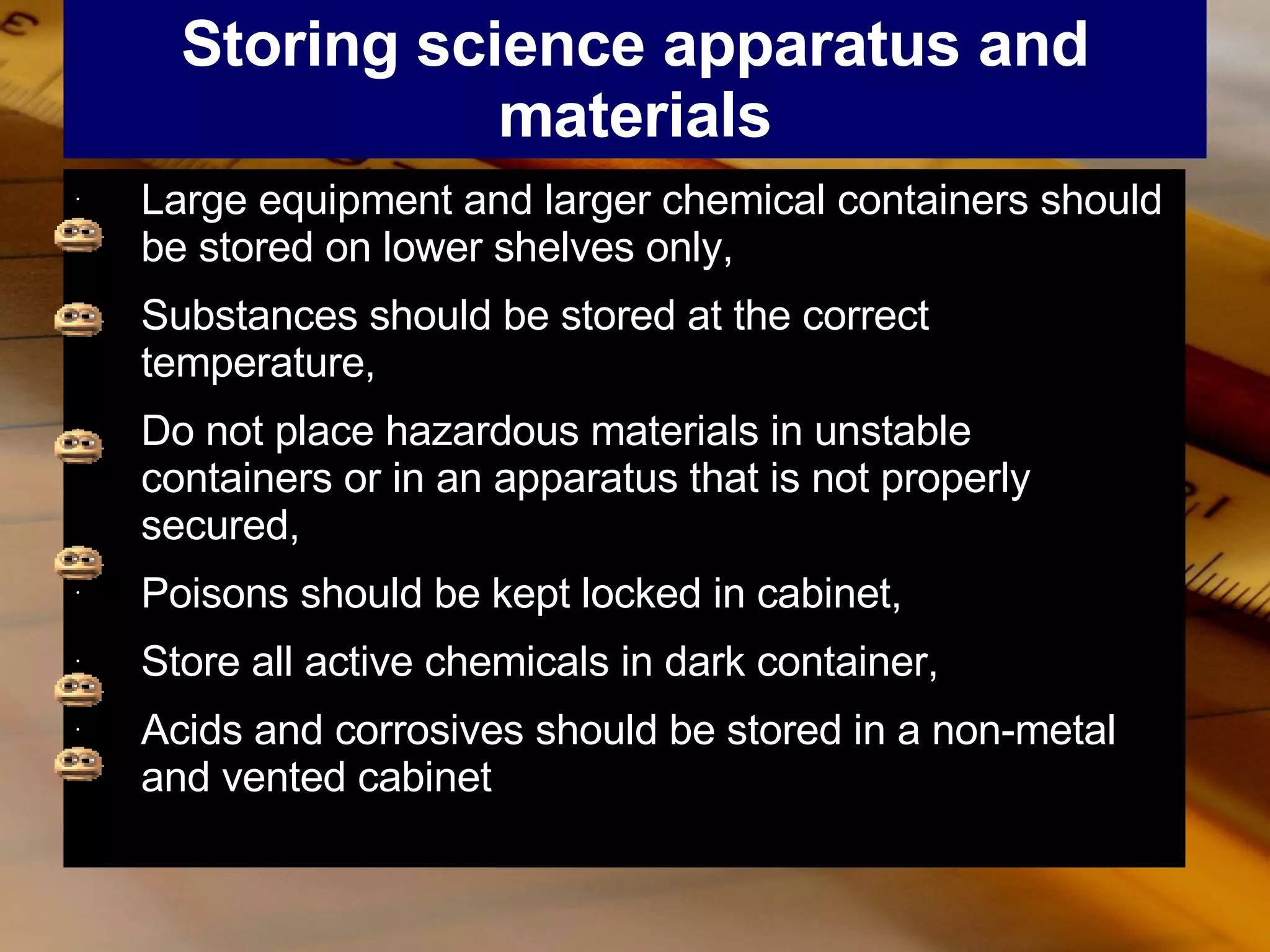 Storing science apparatus and materials Large equipment and larger chemical containers should be stored on lower shelves only, Substances should be stored at the correct temperature, Do not place hazardous materials in unstable containers or in an apparatus that is not properly secured, Poisons should be kept locked in cabinet, Store all active chemicals in dark container, Acids and corrosives should be stored in a non-metal and vented cabinet 