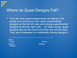 Where do Quasi Designs Fall?
 You can view quasi-experiments as falling in the
center of a continuum with weak experimental
designs on the far left side and strong experimental
designs on the far right side. (In other words, quasi
designs are not the worst and they are not the best.
They are in-between or moderately strong designs.)
/------------------------------------/------------------------------------/
Weak
Quasi Strong
Designs Designs
Designs
 